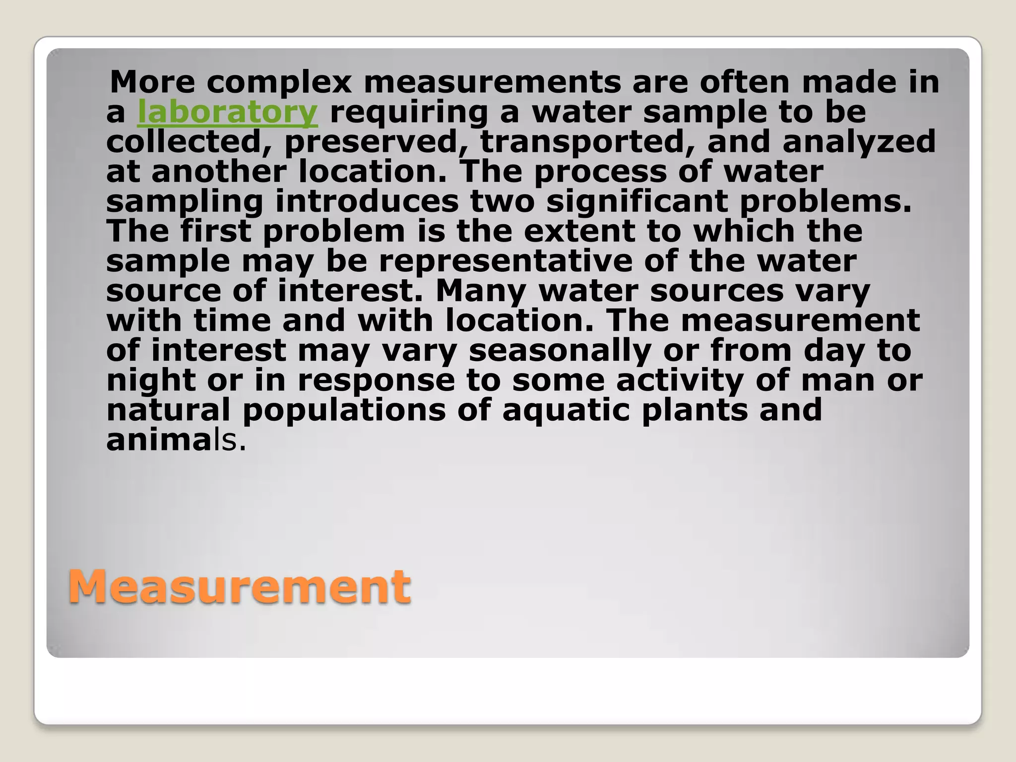 More complex measurements are often made in
 a laboratory requiring a water sample to be
 collected, preserved, transported, and analyzed
 at another location. The process of water
 sampling introduces two significant problems.
 The first problem is the extent to which the
 sample may be representative of the water
 source of interest. Many water sources vary
 with time and with location. The measurement
 of interest may vary seasonally or from day to
 night or in response to some activity of man or
 natural populations of aquatic plants and
 animals.



Measurement
 