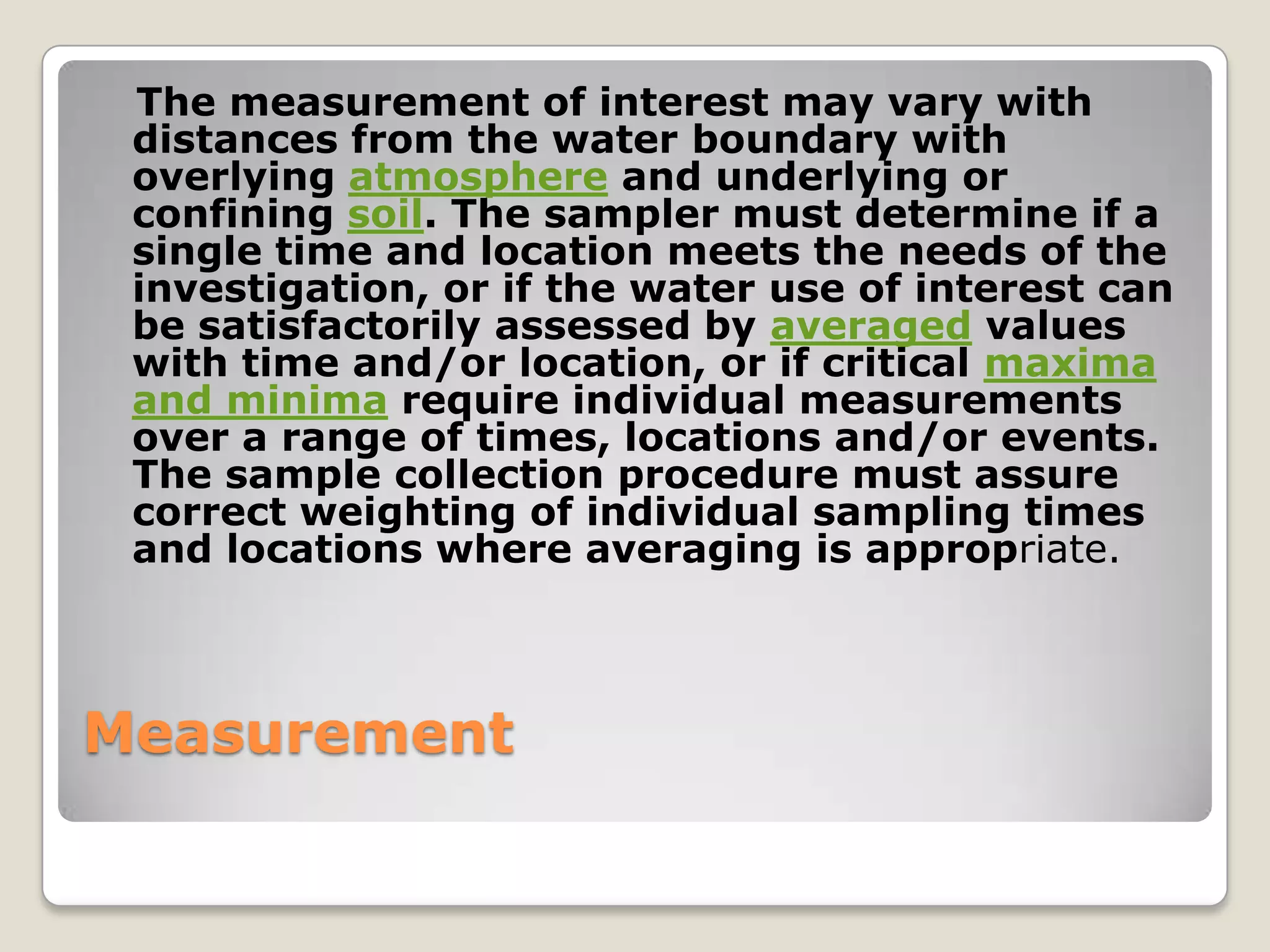 The measurement of interest may vary with
 distances from the water boundary with
 overlying atmosphere and underlying or
 confining soil. The sampler must determine if a
 single time and location meets the needs of the
 investigation, or if the water use of interest can
 be satisfactorily assessed by averaged values
 with time and/or location, or if critical maxima
 and minima require individual measurements
 over a range of times, locations and/or events.
 The sample collection procedure must assure
 correct weighting of individual sampling times
 and locations where averaging is appropriate.



Measurement
 