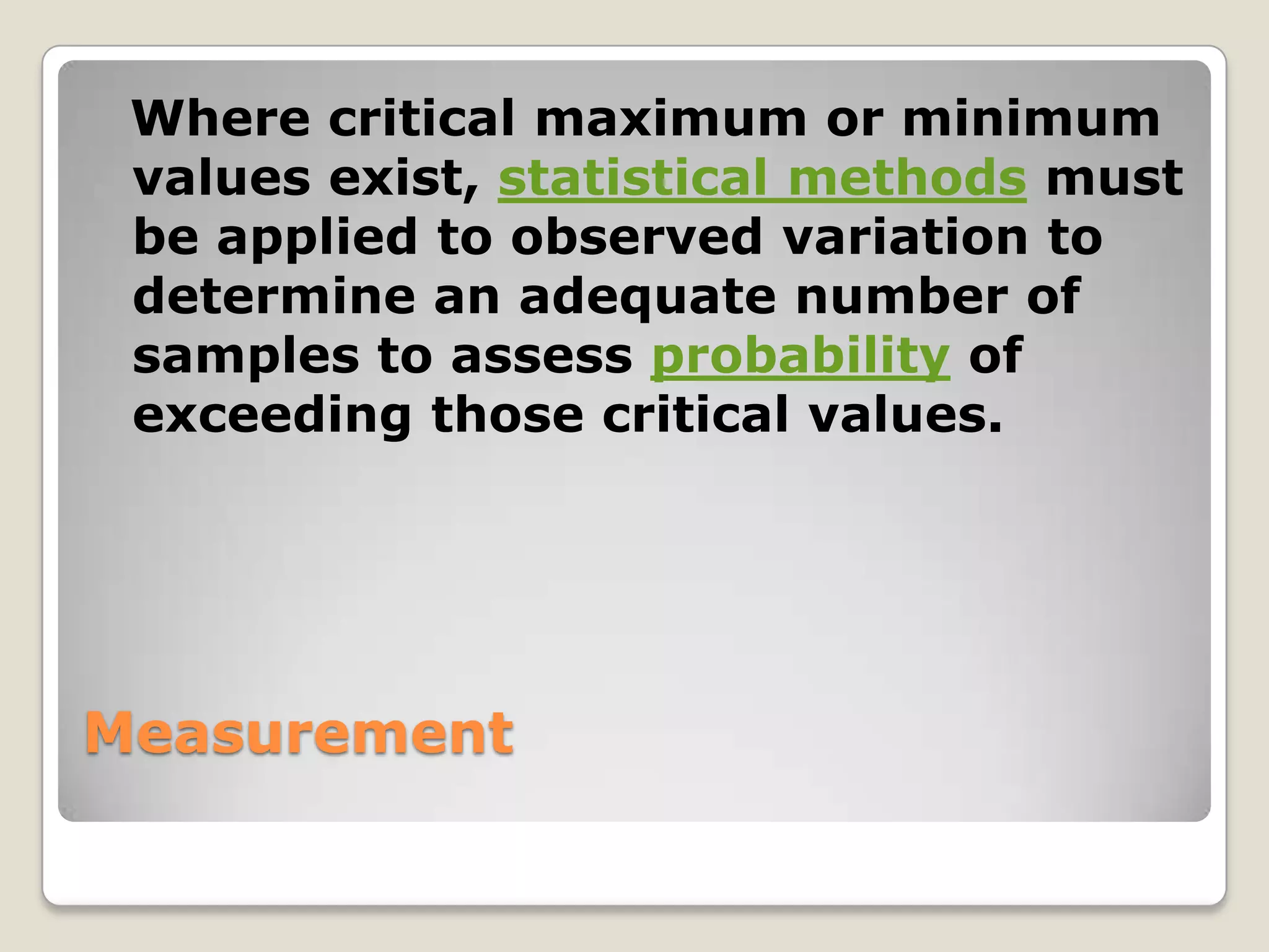 Where critical maximum or minimum
 values exist, statistical methods must
 be applied to observed variation to
 determine an adequate number of
 samples to assess probability of
 exceeding those critical values.




Measurement
 