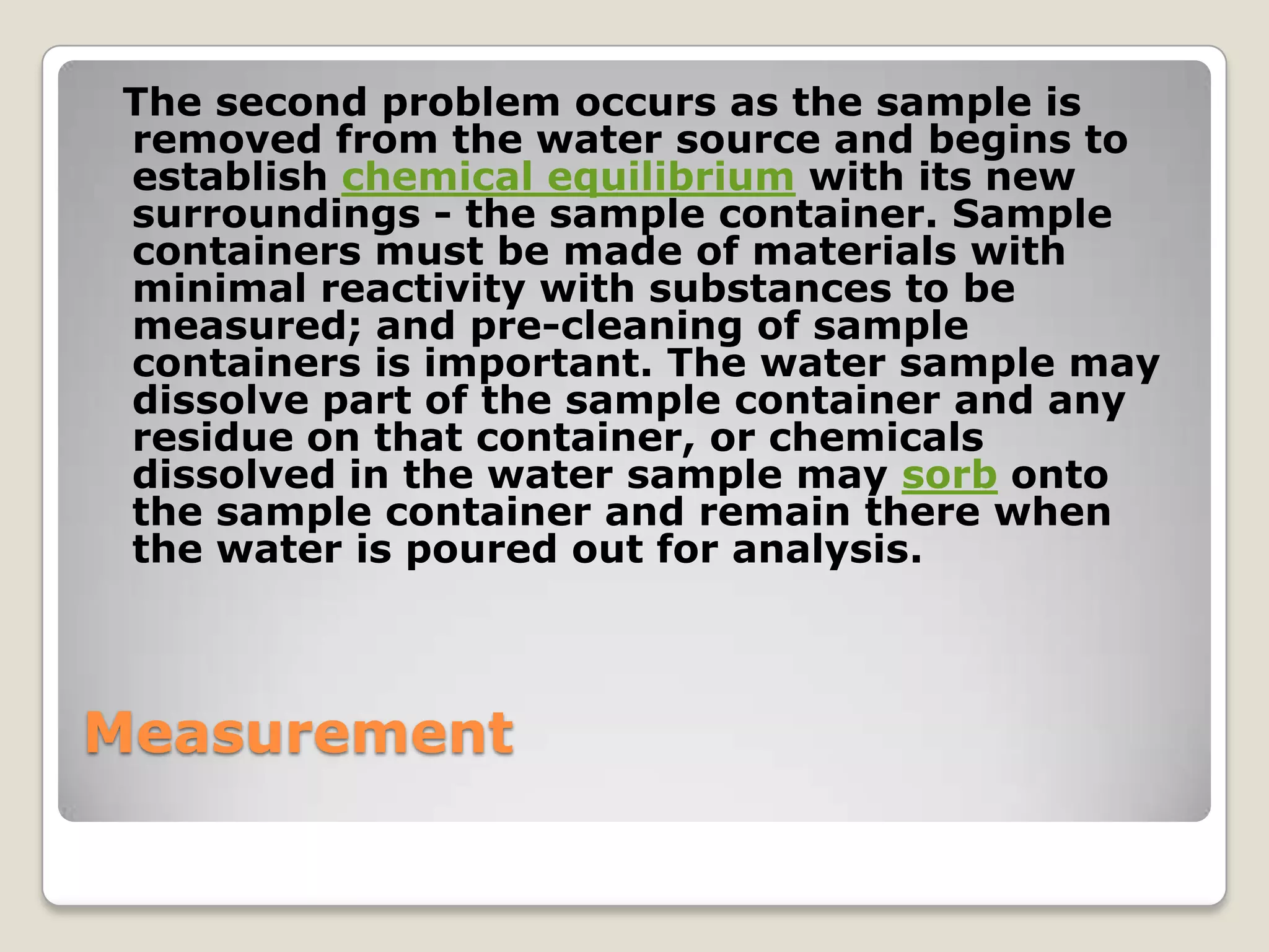 The second problem occurs as the sample is
 removed from the water source and begins to
 establish chemical equilibrium with its new
 surroundings - the sample container. Sample
 containers must be made of materials with
 minimal reactivity with substances to be
 measured; and pre-cleaning of sample
 containers is important. The water sample may
 dissolve part of the sample container and any
 residue on that container, or chemicals
 dissolved in the water sample may sorb onto
 the sample container and remain there when
 the water is poured out for analysis.



Measurement
 