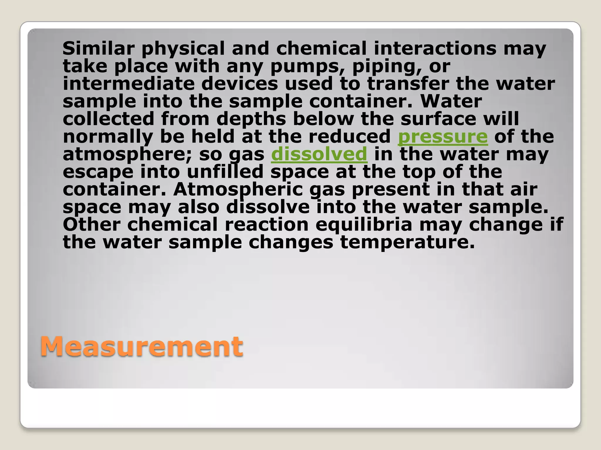Similar physical and chemical interactions may
 take place with any pumps, piping, or
 intermediate devices used to transfer the water
 sample into the sample container. Water
 collected from depths below the surface will
 normally be held at the reduced pressure of the
 atmosphere; so gas dissolved in the water may
 escape into unfilled space at the top of the
 container. Atmospheric gas present in that air
 space may also dissolve into the water sample.
 Other chemical reaction equilibria may change if
 the water sample changes temperature.




Measurement
 