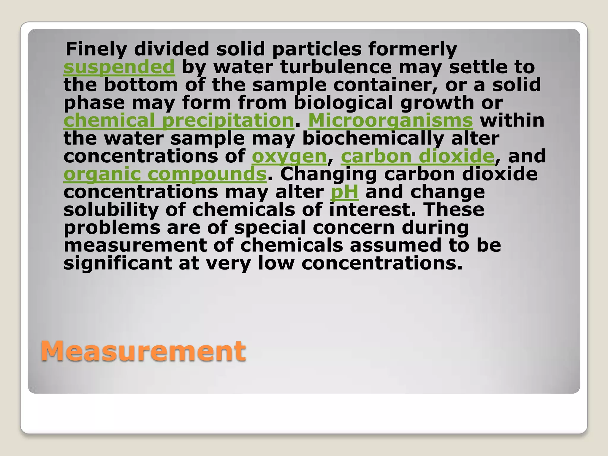 Finely divided solid particles formerly
 suspended by water turbulence may settle to
 the bottom of the sample container, or a solid
 phase may form from biological growth or
 chemical precipitation. Microorganisms within
 the water sample may biochemically alter
 concentrations of oxygen, carbon dioxide, and
 organic compounds. Changing carbon dioxide
 concentrations may alter pH and change
 solubility of chemicals of interest. These
 problems are of special concern during
 measurement of chemicals assumed to be
 significant at very low concentrations.



Measurement
 