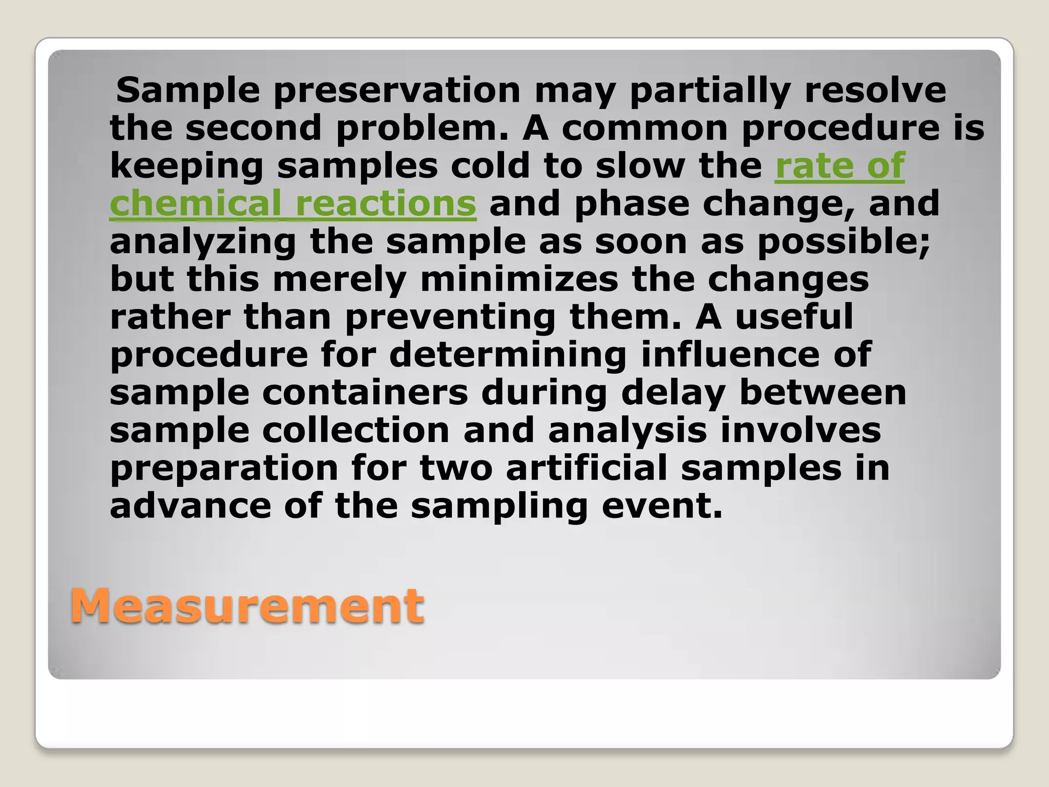 Sample preservation may partially resolve
 the second problem. A common procedure is
 keeping samples cold to slow the rate of
 chemical reactions and phase change, and
 analyzing the sample as soon as possible;
 but this merely minimizes the changes
 rather than preventing them. A useful
 procedure for determining influence of
 sample containers during delay between
 sample collection and analysis involves
 preparation for two artificial samples in
 advance of the sampling event.

Measurement
 