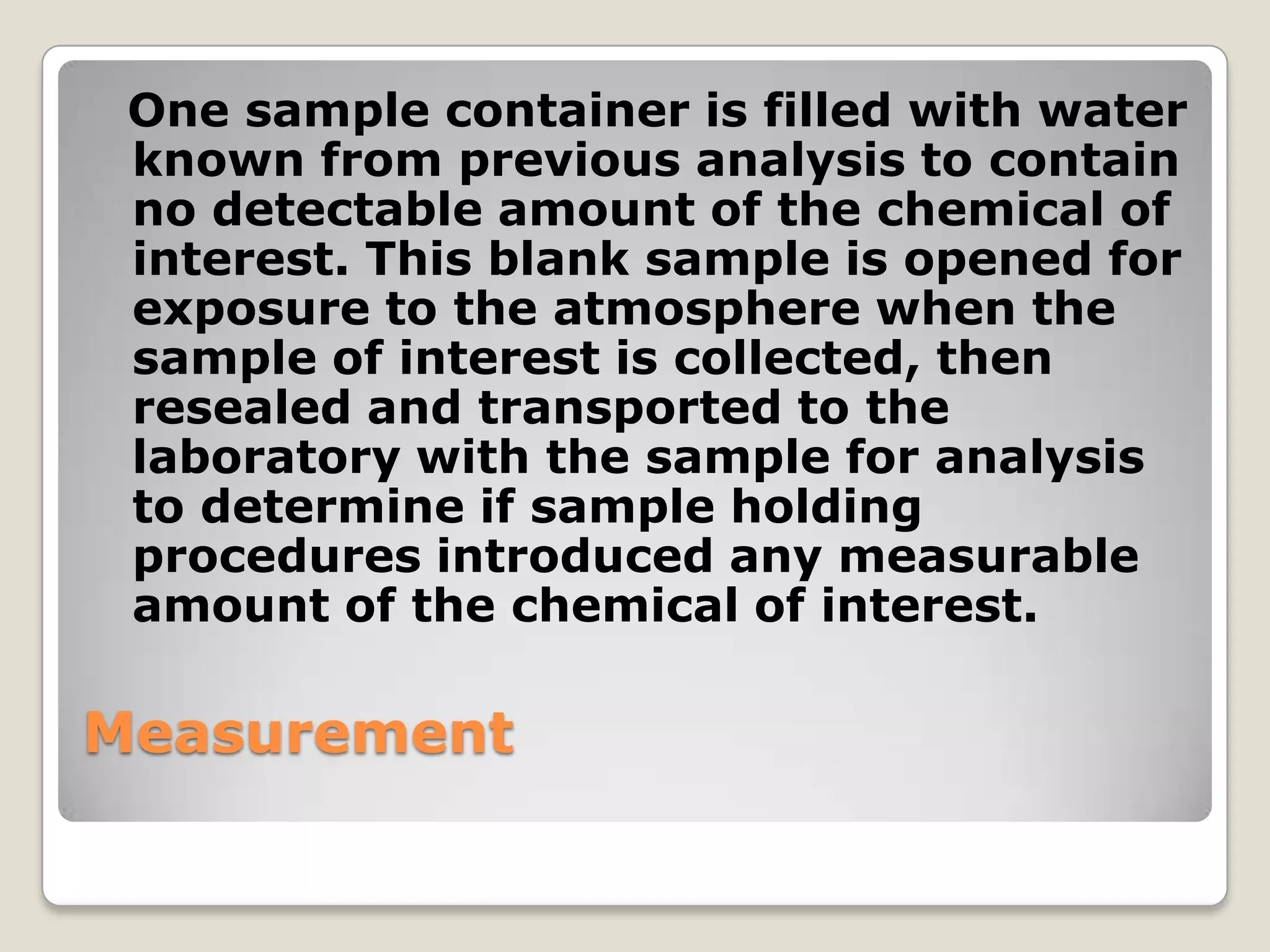 One sample container is filled with water
 known from previous analysis to contain
 no detectable amount of the chemical of
 interest. This blank sample is opened for
 exposure to the atmosphere when the
 sample of interest is collected, then
 resealed and transported to the
 laboratory with the sample for analysis
 to determine if sample holding
 procedures introduced any measurable
 amount of the chemical of interest.

Measurement
 