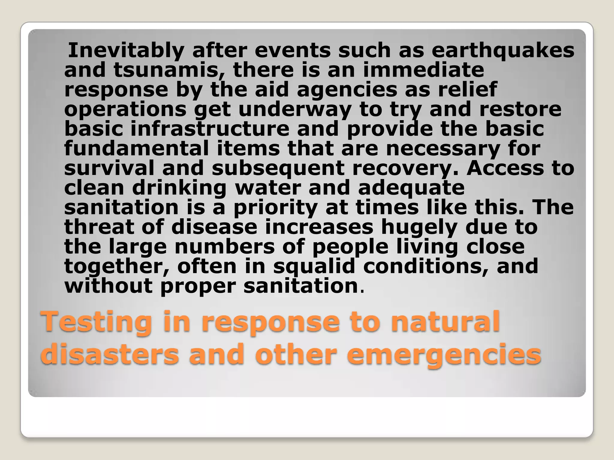 Inevitably after events such as earthquakes
 and tsunamis, there is an immediate
 response by the aid agencies as relief
 operations get underway to try and restore
 basic infrastructure and provide the basic
 fundamental items that are necessary for
 survival and subsequent recovery. Access to
 clean drinking water and adequate
 sanitation is a priority at times like this. The
 threat of disease increases hugely due to
 the large numbers of people living close
 together, often in squalid conditions, and
 without proper sanitation.
Testing in response to natural
disasters and other emergencies
 