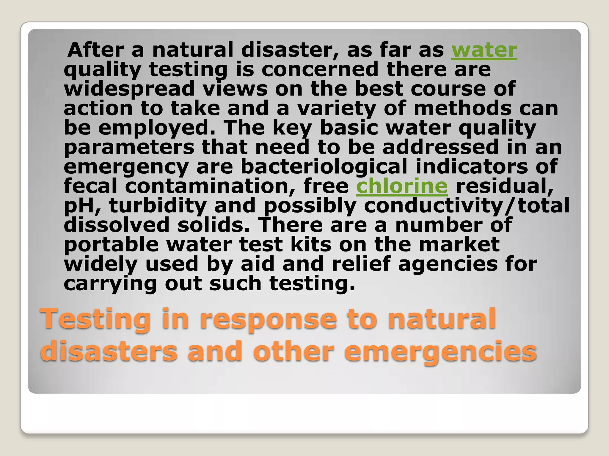 After a natural disaster, as far as water
 quality testing is concerned there are
 widespread views on the best course of
 action to take and a variety of methods can
 be employed. The key basic water quality
 parameters that need to be addressed in an
 emergency are bacteriological indicators of
 fecal contamination, free chlorine residual,
 pH, turbidity and possibly conductivity/total
 dissolved solids. There are a number of
 portable water test kits on the market
 widely used by aid and relief agencies for
 carrying out such testing.
Testing in response to natural
disasters and other emergencies
 
