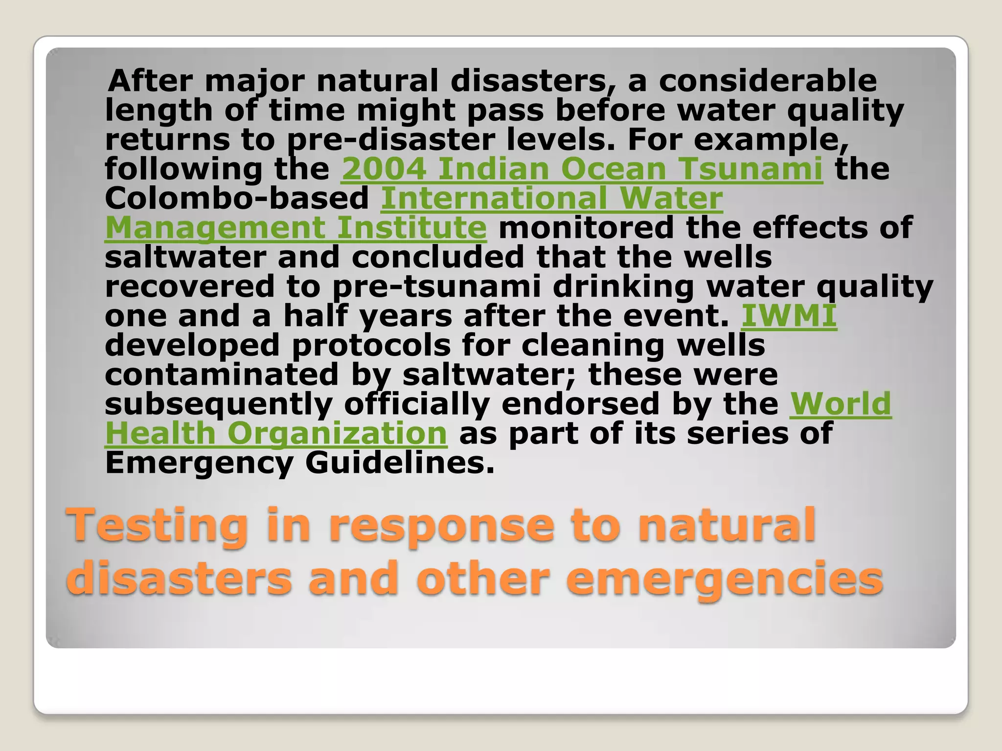 After major natural disasters, a considerable
 length of time might pass before water quality
 returns to pre-disaster levels. For example,
 following the 2004 Indian Ocean Tsunami the
 Colombo-based International Water
 Management Institute monitored the effects of
 saltwater and concluded that the wells
 recovered to pre-tsunami drinking water quality
 one and a half years after the event. IWMI
 developed protocols for cleaning wells
 contaminated by saltwater; these were
 subsequently officially endorsed by the World
 Health Organization as part of its series of
 Emergency Guidelines.

Testing in response to natural
disasters and other emergencies
 