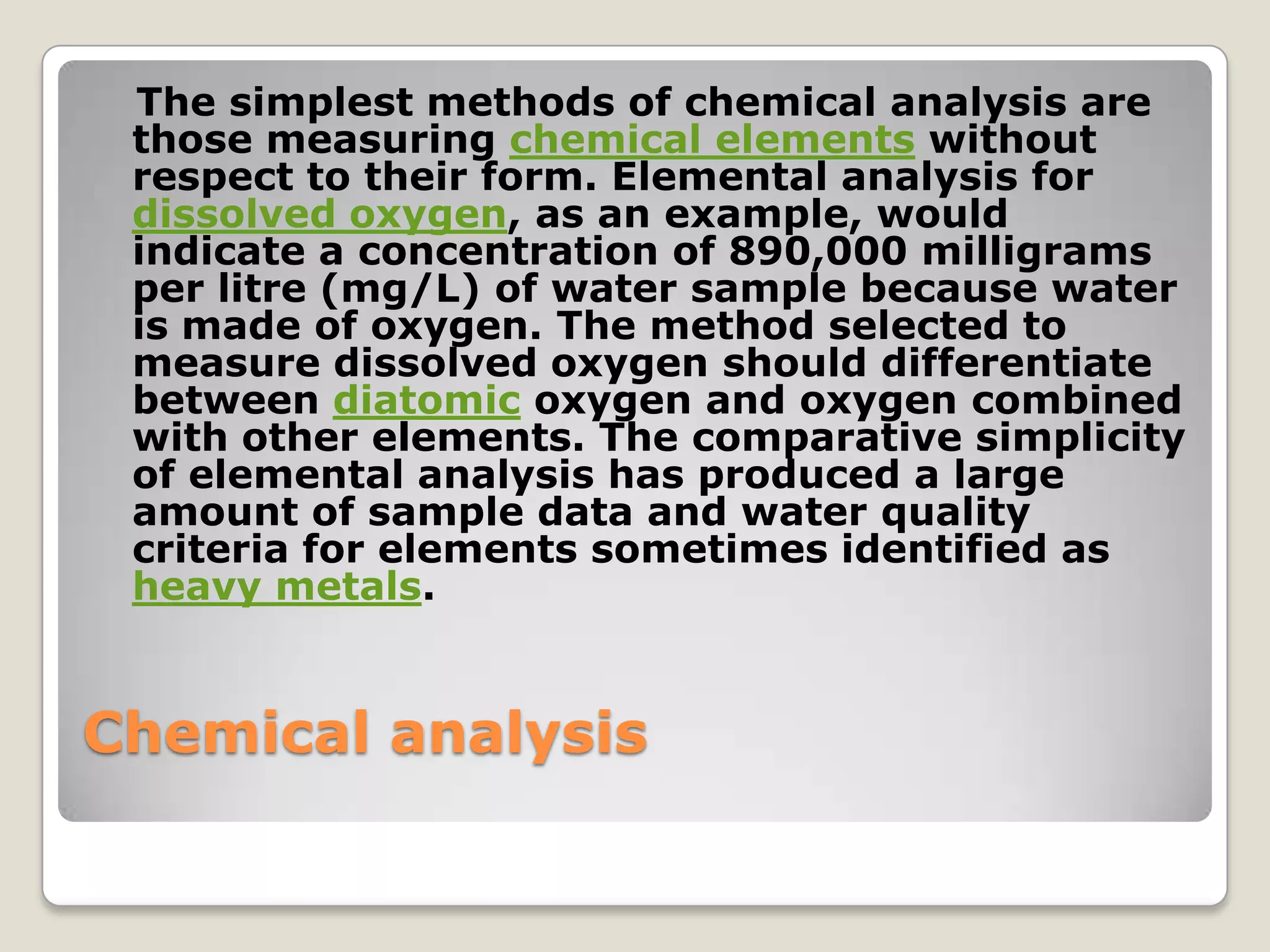 The simplest methods of chemical analysis are
 those measuring chemical elements without
 respect to their form. Elemental analysis for
 dissolved oxygen, as an example, would
 indicate a concentration of 890,000 milligrams
 per litre (mg/L) of water sample because water
 is made of oxygen. The method selected to
 measure dissolved oxygen should differentiate
 between diatomic oxygen and oxygen combined
 with other elements. The comparative simplicity
 of elemental analysis has produced a large
 amount of sample data and water quality
 criteria for elements sometimes identified as
 heavy metals.


Chemical analysis
 