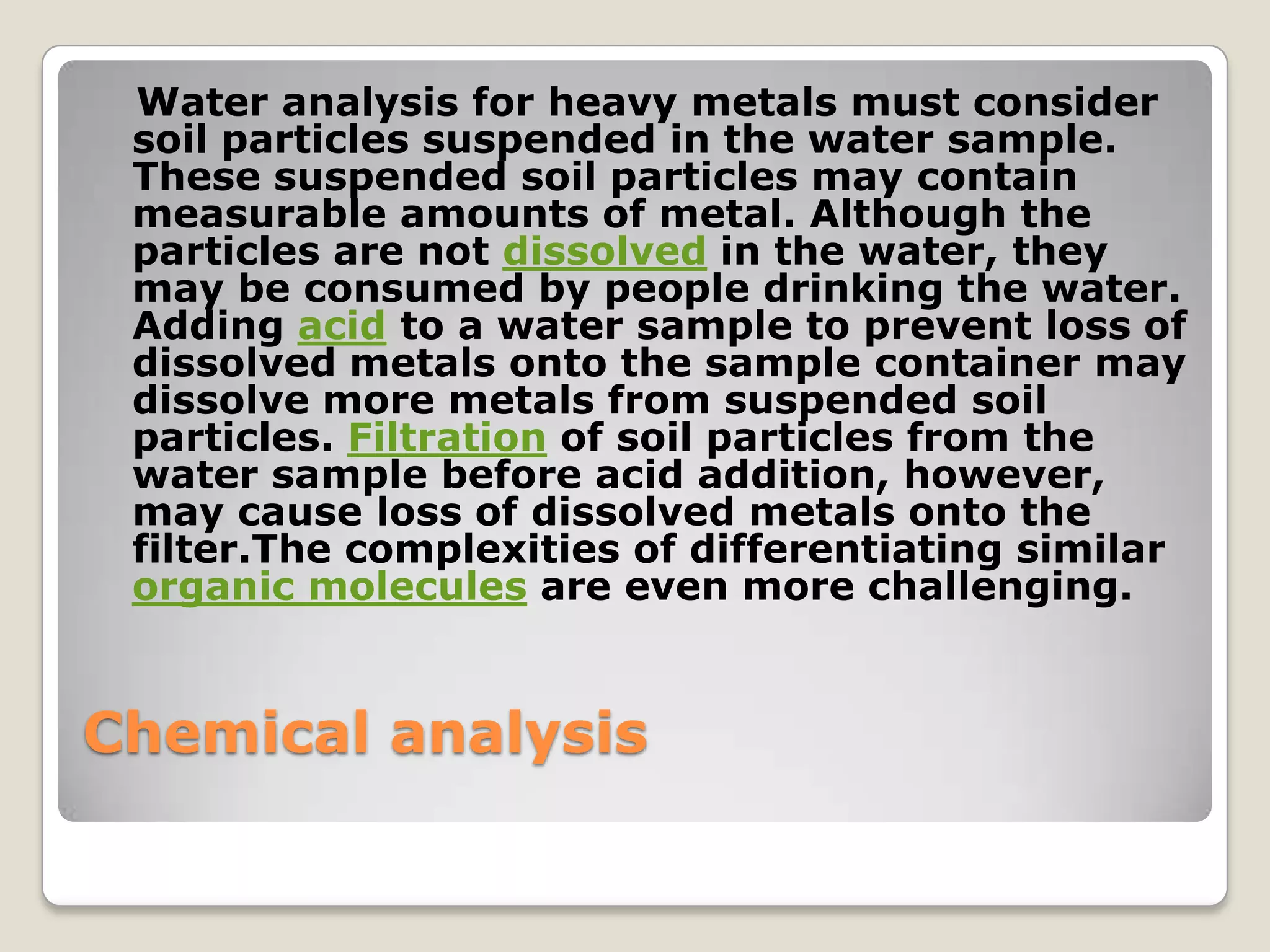 Water analysis for heavy metals must consider
 soil particles suspended in the water sample.
 These suspended soil particles may contain
 measurable amounts of metal. Although the
 particles are not dissolved in the water, they
 may be consumed by people drinking the water.
 Adding acid to a water sample to prevent loss of
 dissolved metals onto the sample container may
 dissolve more metals from suspended soil
 particles. Filtration of soil particles from the
 water sample before acid addition, however,
 may cause loss of dissolved metals onto the
 filter.The complexities of differentiating similar
 organic molecules are even more challenging.


Chemical analysis
 