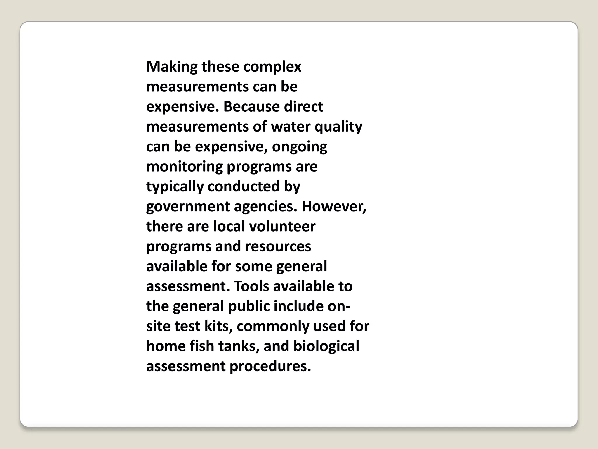 Making these complex
measurements can be
expensive. Because direct
measurements of water quality
can be expensive, ongoing
monitoring programs are
typically conducted by
government agencies. However,
there are local volunteer
programs and resources
available for some general
assessment. Tools available to
the general public include on-
site test kits, commonly used for
home fish tanks, and biological
assessment procedures.
 