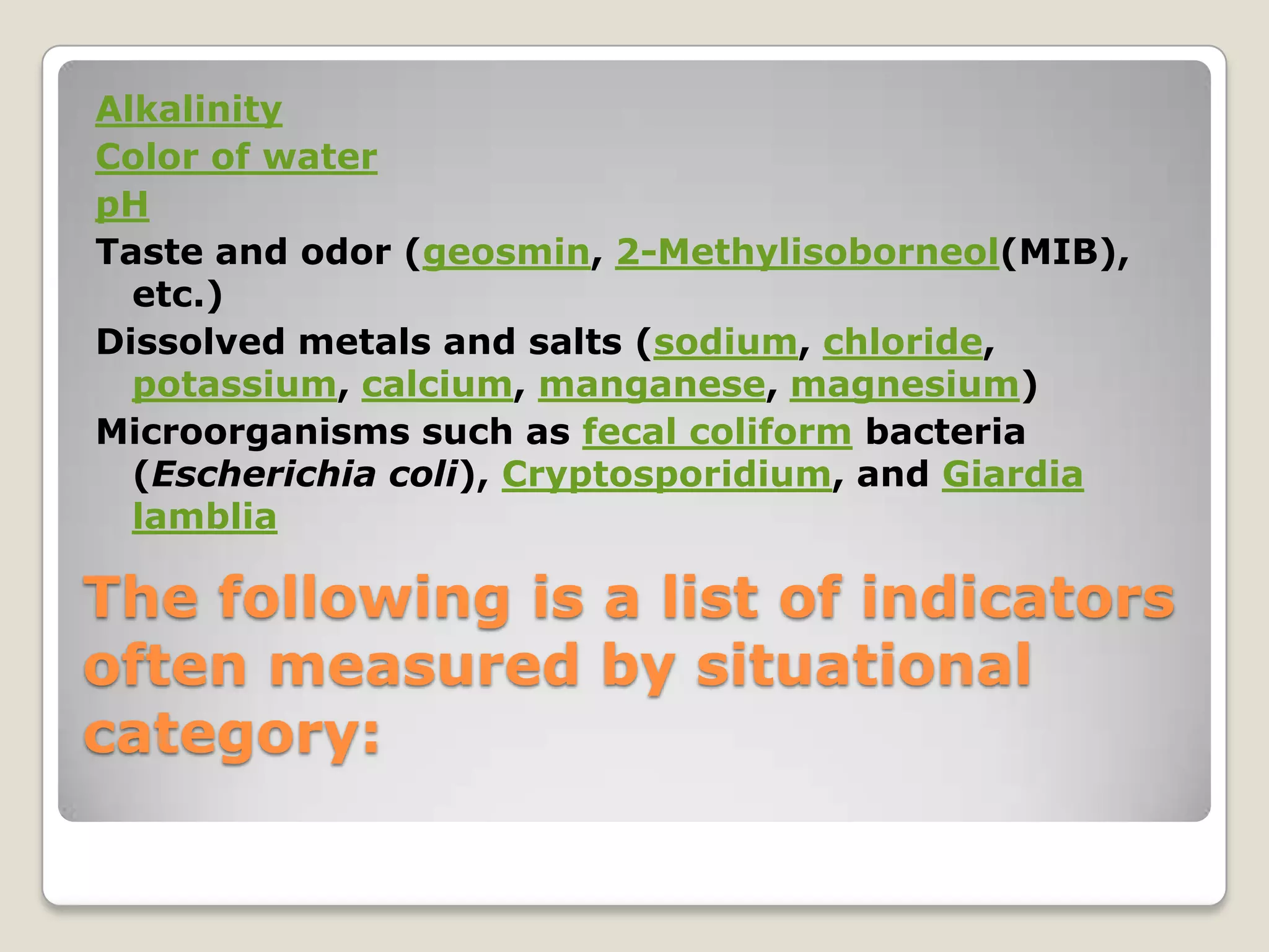Alkalinity
Color of water
pH
Taste and odor (geosmin, 2-Methylisoborneol(MIB),
  etc.)
Dissolved metals and salts (sodium, chloride,
  potassium, calcium, manganese, magnesium)
Microorganisms such as fecal coliform bacteria
  (Escherichia coli), Cryptosporidium, and Giardia
  lamblia

The following is a list of indicators
often measured by situational
category:
 