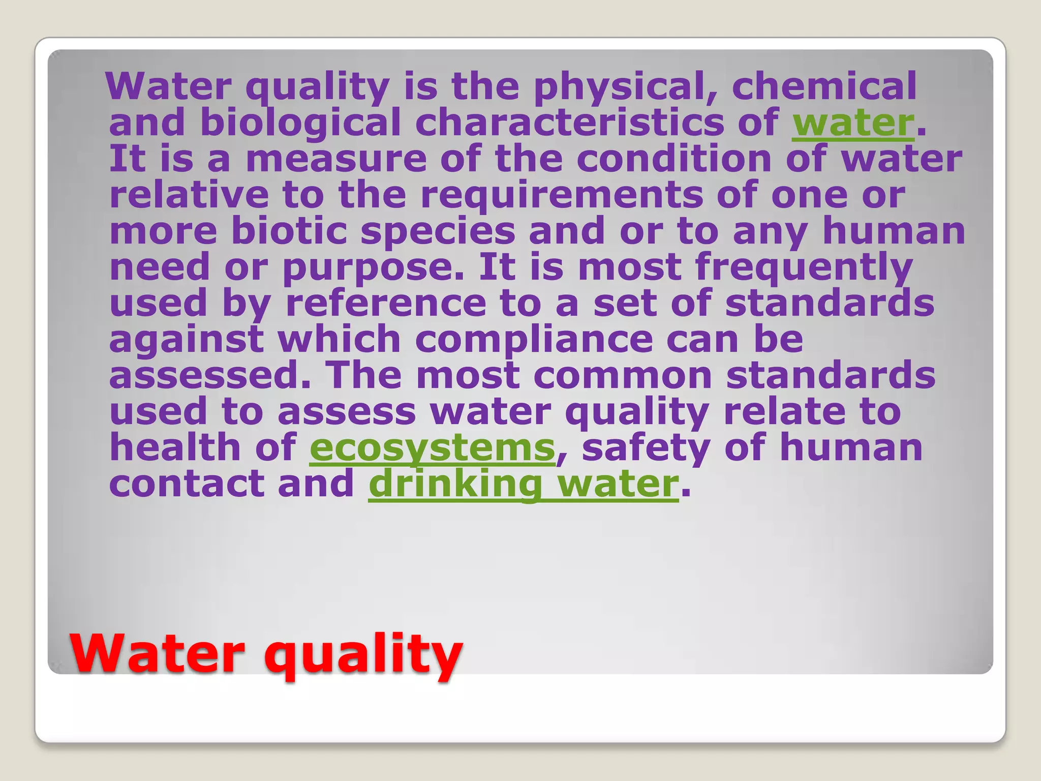 Water quality is the physical, chemical
 and biological characteristics of water.
 It is a measure of the condition of water
 relative to the requirements of one or
 more biotic species and or to any human
 need or purpose. It is most frequently
 used by reference to a set of standards
 against which compliance can be
 assessed. The most common standards
 used to assess water quality relate to
 health of ecosystems, safety of human
 contact and drinking water.



Water quality
 