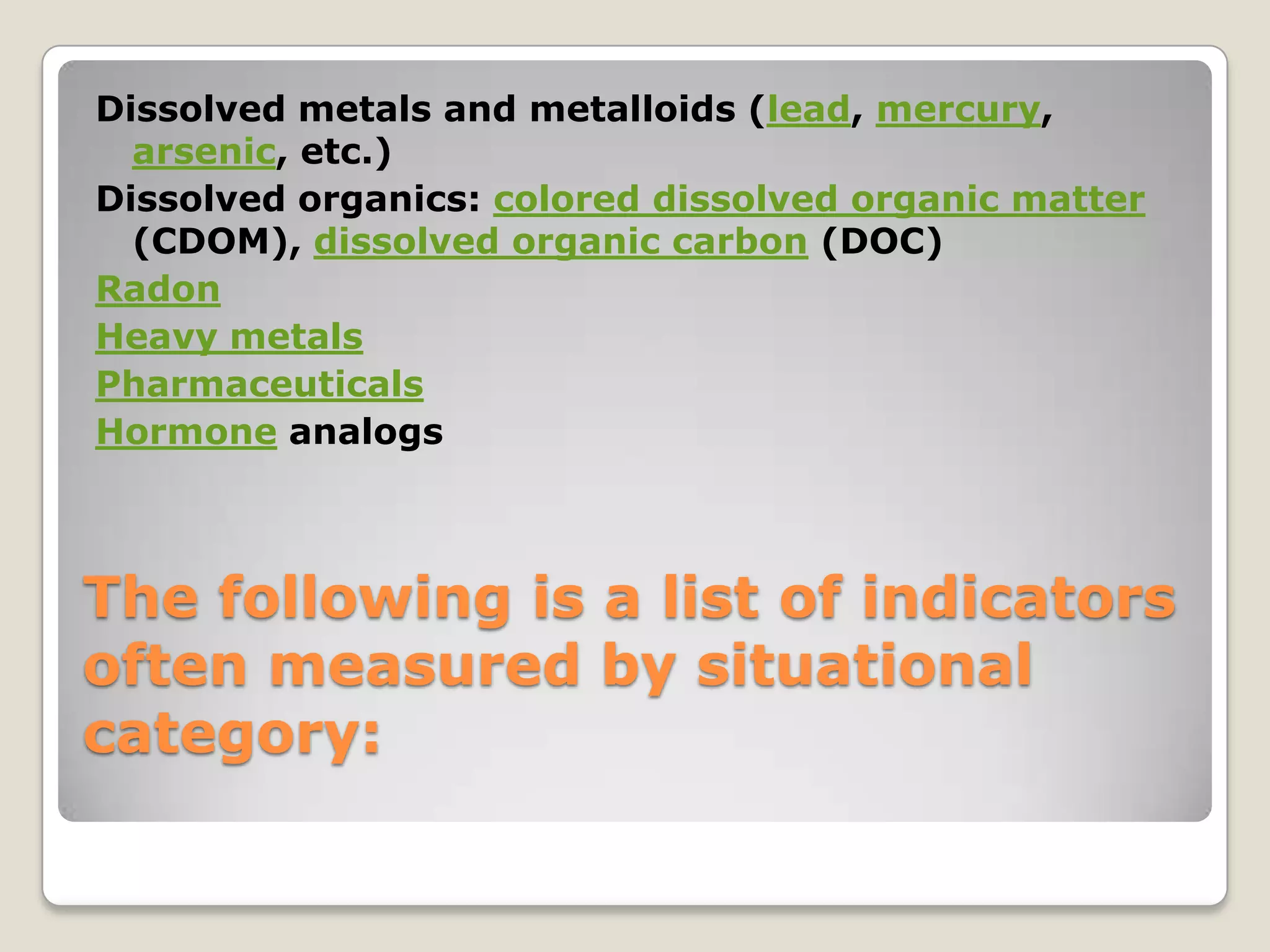 Dissolved metals and metalloids (lead, mercury,
  arsenic, etc.)
Dissolved organics: colored dissolved organic matter
  (CDOM), dissolved organic carbon (DOC)
Radon
Heavy metals
Pharmaceuticals
Hormone analogs



The following is a list of indicators
often measured by situational
category:
 