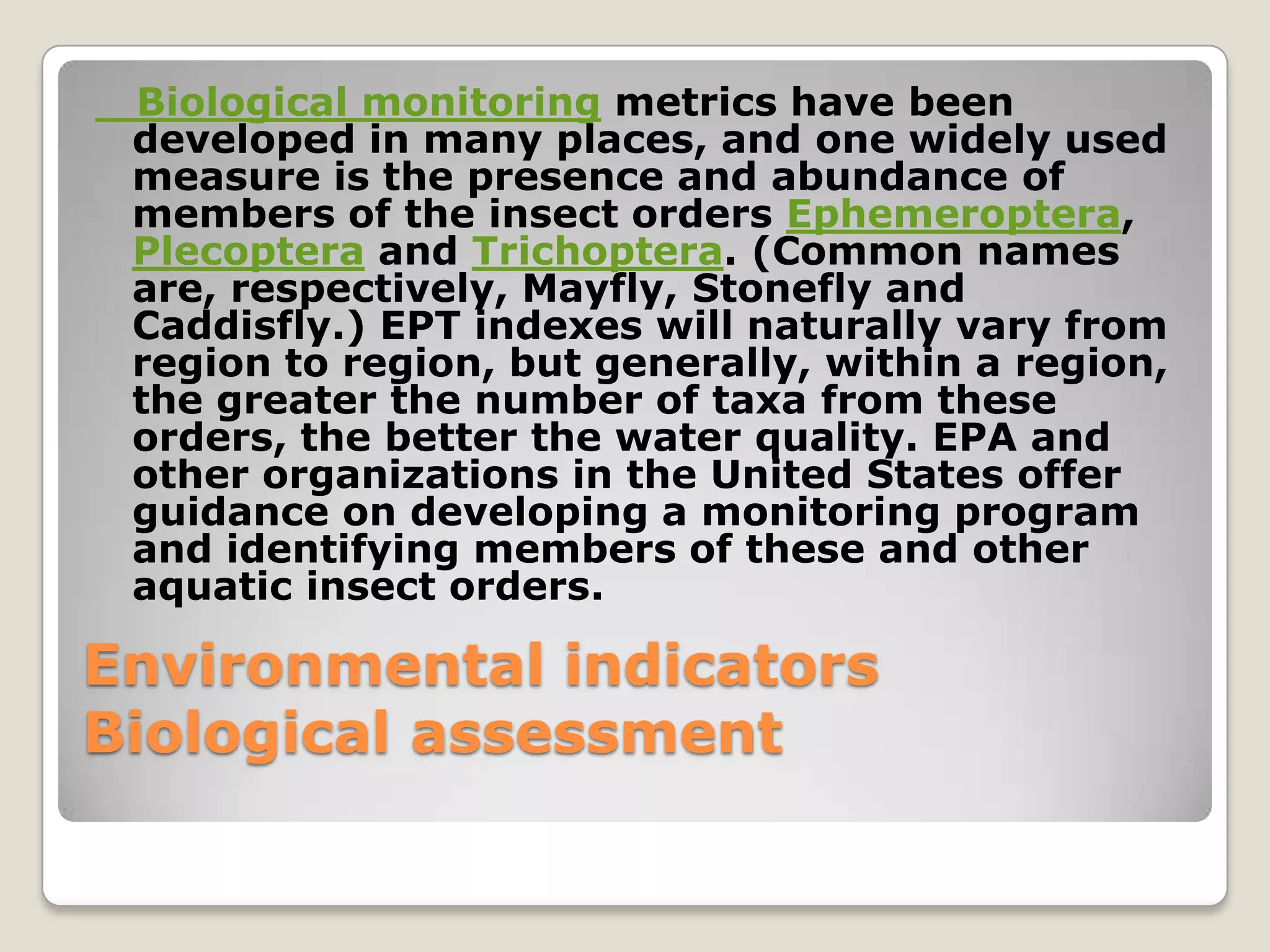 Biological monitoring metrics have been
 developed in many places, and one widely used
 measure is the presence and abundance of
 members of the insect orders Ephemeroptera,
 Plecoptera and Trichoptera. (Common names
 are, respectively, Mayfly, Stonefly and
 Caddisfly.) EPT indexes will naturally vary from
 region to region, but generally, within a region,
 the greater the number of taxa from these
 orders, the better the water quality. EPA and
 other organizations in the United States offer
 guidance on developing a monitoring program
 and identifying members of these and other
 aquatic insect orders.

Environmental indicators
Biological assessment
 