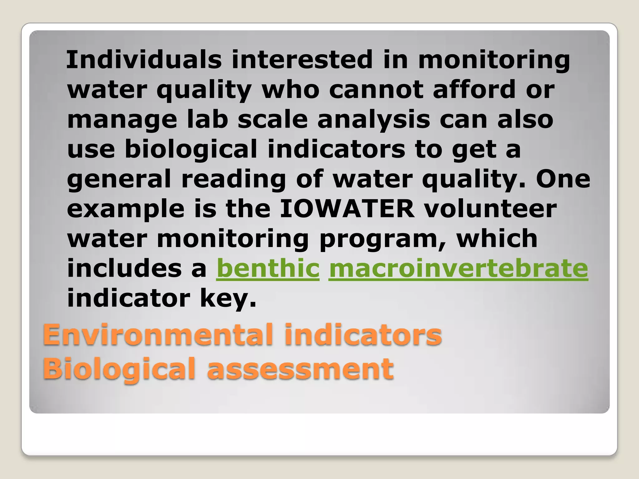 Individuals interested in monitoring
 water quality who cannot afford or
 manage lab scale analysis can also
 use biological indicators to get a
 general reading of water quality. One
 example is the IOWATER volunteer
 water monitoring program, which
 includes a benthic macroinvertebrate
 indicator key.
Environmental indicators
Biological assessment
 