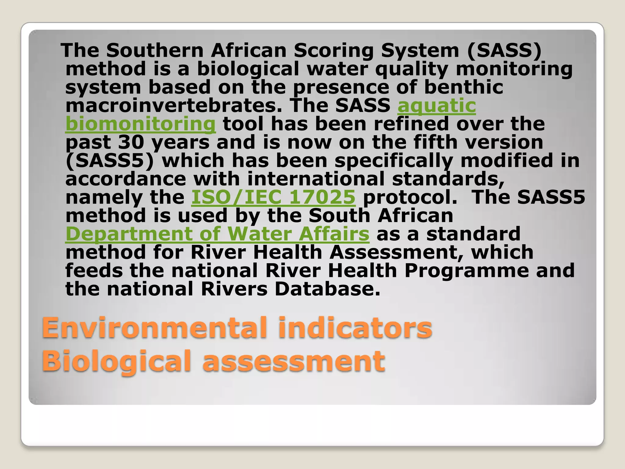 The Southern African Scoring System (SASS)
 method is a biological water quality monitoring
 system based on the presence of benthic
 macroinvertebrates. The SASS aquatic
 biomonitoring tool has been refined over the
 past 30 years and is now on the fifth version
 (SASS5) which has been specifically modified in
 accordance with international standards,
 namely the ISO/IEC 17025 protocol. The SASS5
 method is used by the South African
 Department of Water Affairs as a standard
 method for River Health Assessment, which
 feeds the national River Health Programme and
 the national Rivers Database.

Environmental indicators
Biological assessment
 