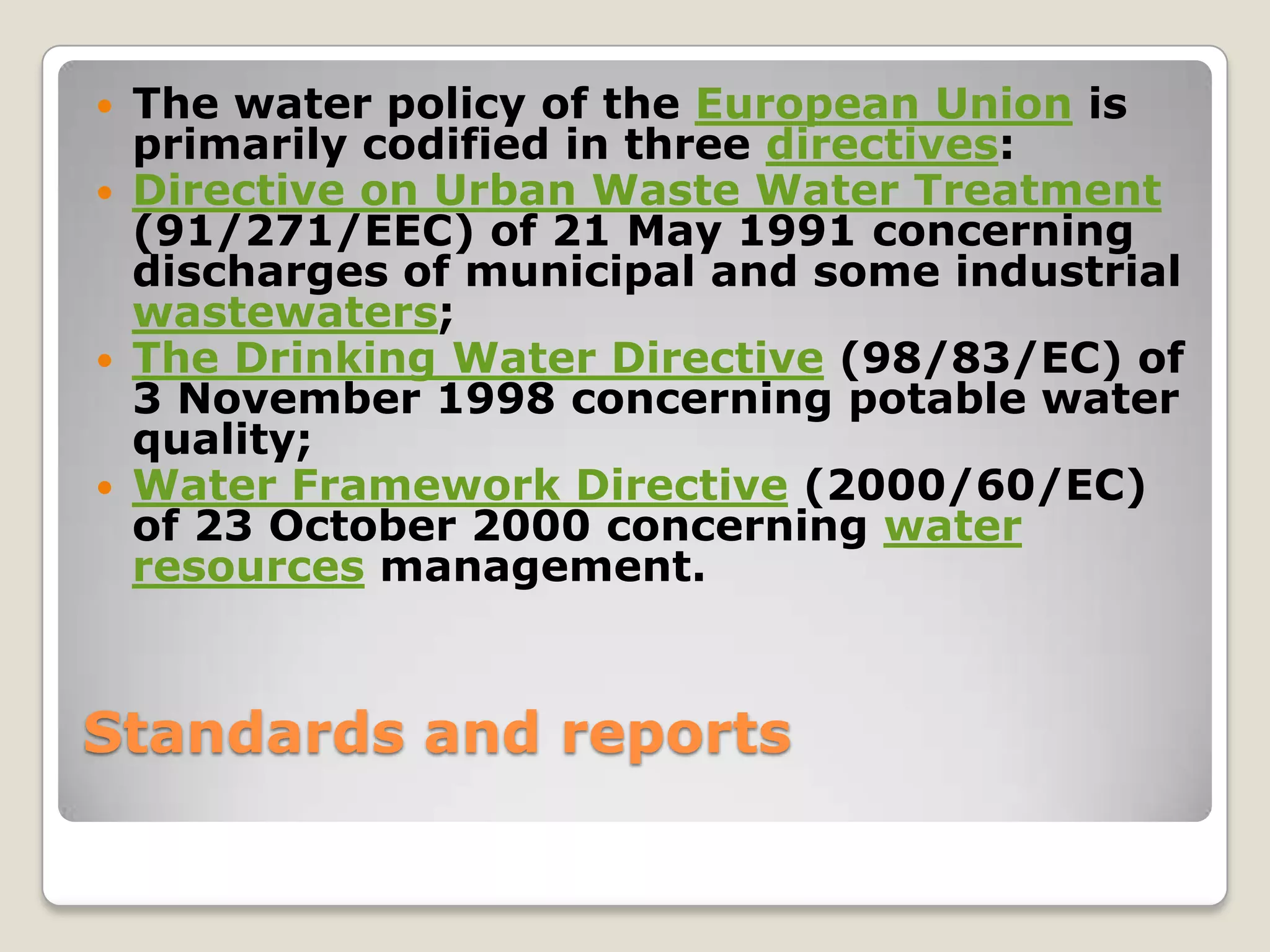    The water policy of the European Union is
    primarily codified in three directives:
   Directive on Urban Waste Water Treatment
    (91/271/EEC) of 21 May 1991 concerning
    discharges of municipal and some industrial
    wastewaters;
   The Drinking Water Directive (98/83/EC) of
    3 November 1998 concerning potable water
    quality;
   Water Framework Directive (2000/60/EC)
    of 23 October 2000 concerning water
    resources management.



Standards and reports
 