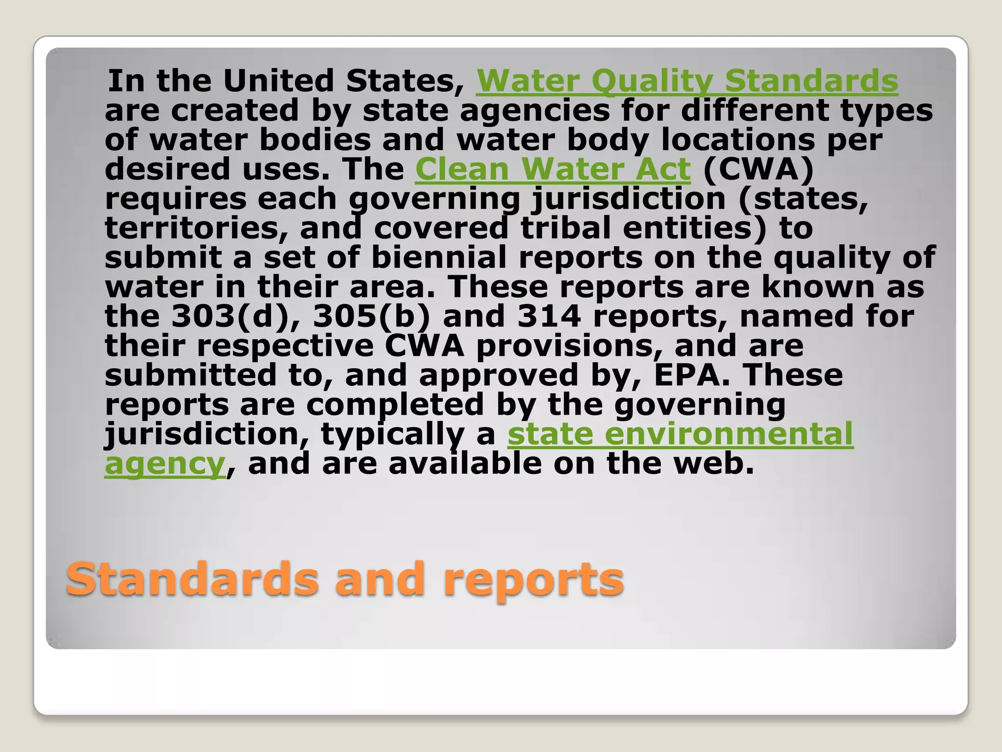 In the United States, Water Quality Standards
 are created by state agencies for different types
 of water bodies and water body locations per
 desired uses. The Clean Water Act (CWA)
 requires each governing jurisdiction (states,
 territories, and covered tribal entities) to
 submit a set of biennial reports on the quality of
 water in their area. These reports are known as
 the 303(d), 305(b) and 314 reports, named for
 their respective CWA provisions, and are
 submitted to, and approved by, EPA. These
 reports are completed by the governing
 jurisdiction, typically a state environmental
 agency, and are available on the web.


Standards and reports
 