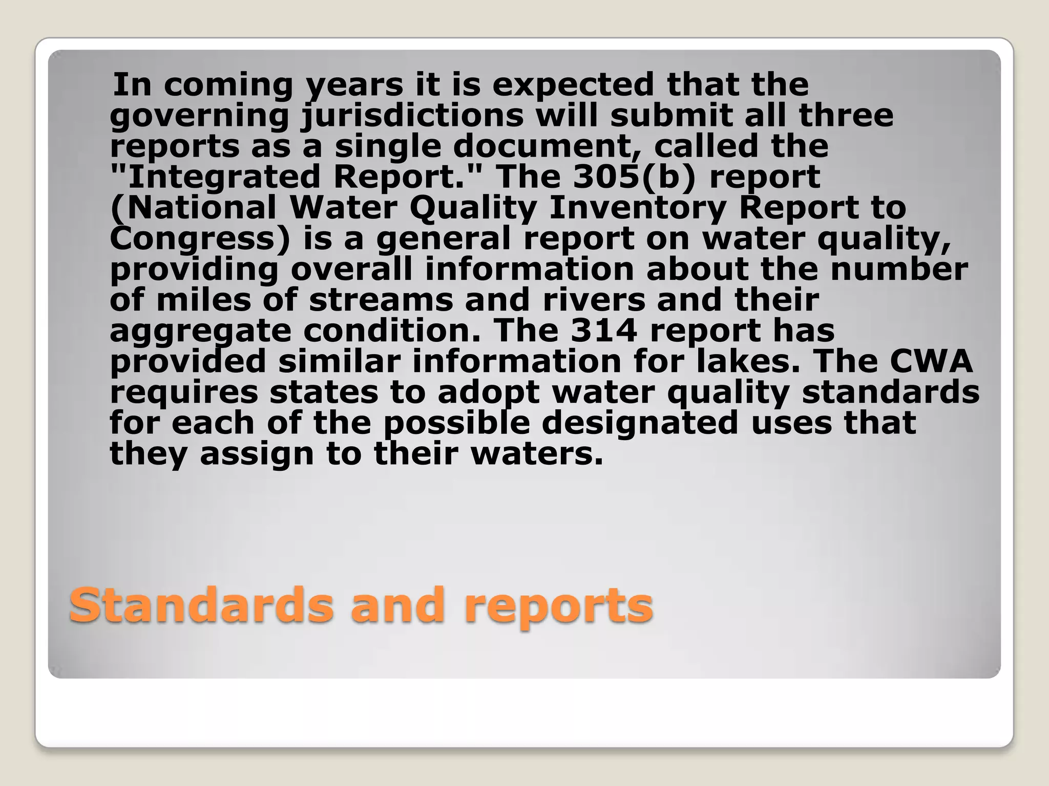 In coming years it is expected that the
 governing jurisdictions will submit all three
 reports as a single document, called the
 "Integrated Report." The 305(b) report
 (National Water Quality Inventory Report to
 Congress) is a general report on water quality,
 providing overall information about the number
 of miles of streams and rivers and their
 aggregate condition. The 314 report has
 provided similar information for lakes. The CWA
 requires states to adopt water quality standards
 for each of the possible designated uses that
 they assign to their waters.



Standards and reports
 