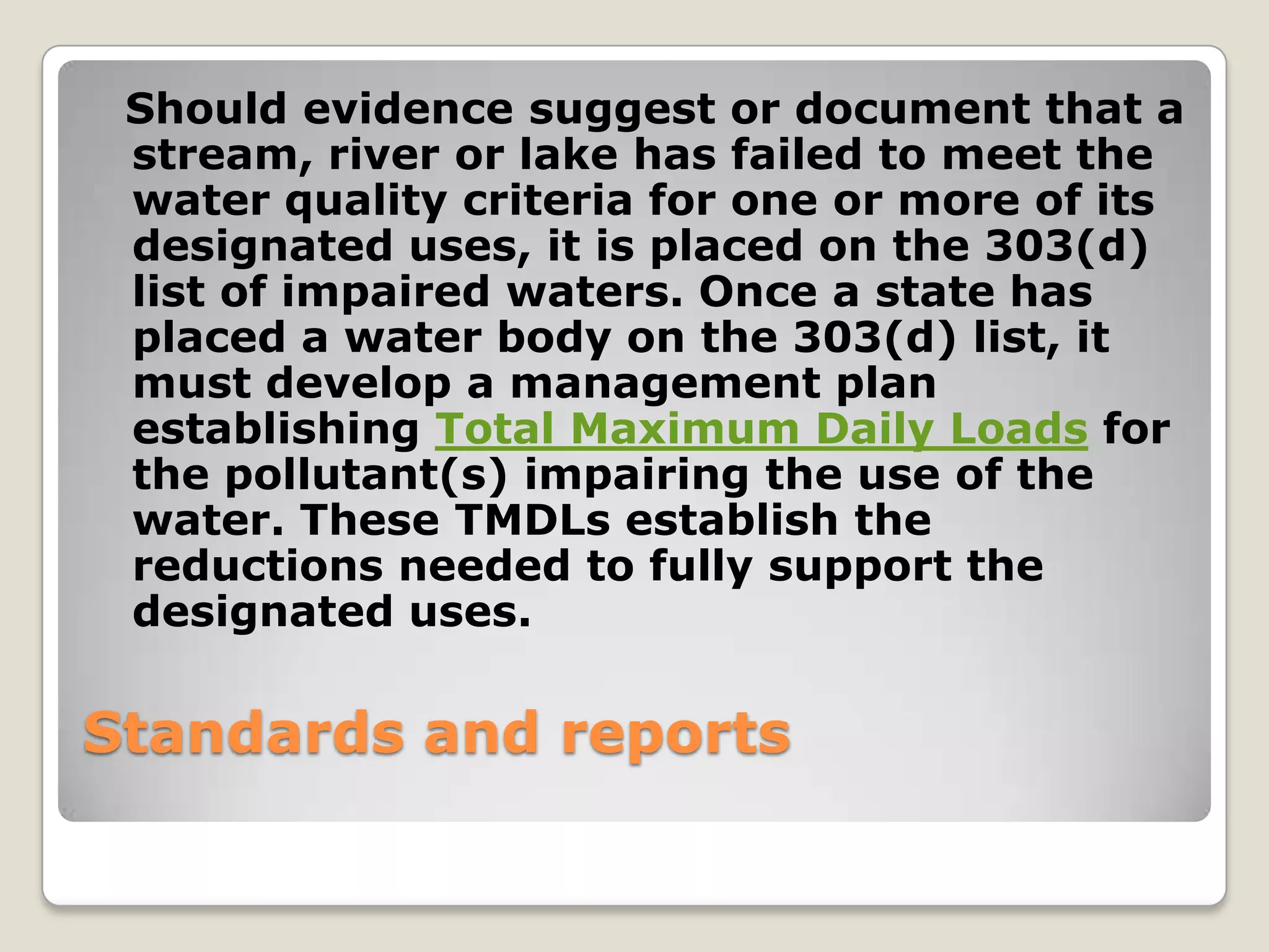 Should evidence suggest or document that a
 stream, river or lake has failed to meet the
 water quality criteria for one or more of its
 designated uses, it is placed on the 303(d)
 list of impaired waters. Once a state has
 placed a water body on the 303(d) list, it
 must develop a management plan
 establishing Total Maximum Daily Loads for
 the pollutant(s) impairing the use of the
 water. These TMDLs establish the
 reductions needed to fully support the
 designated uses.

Standards and reports
 