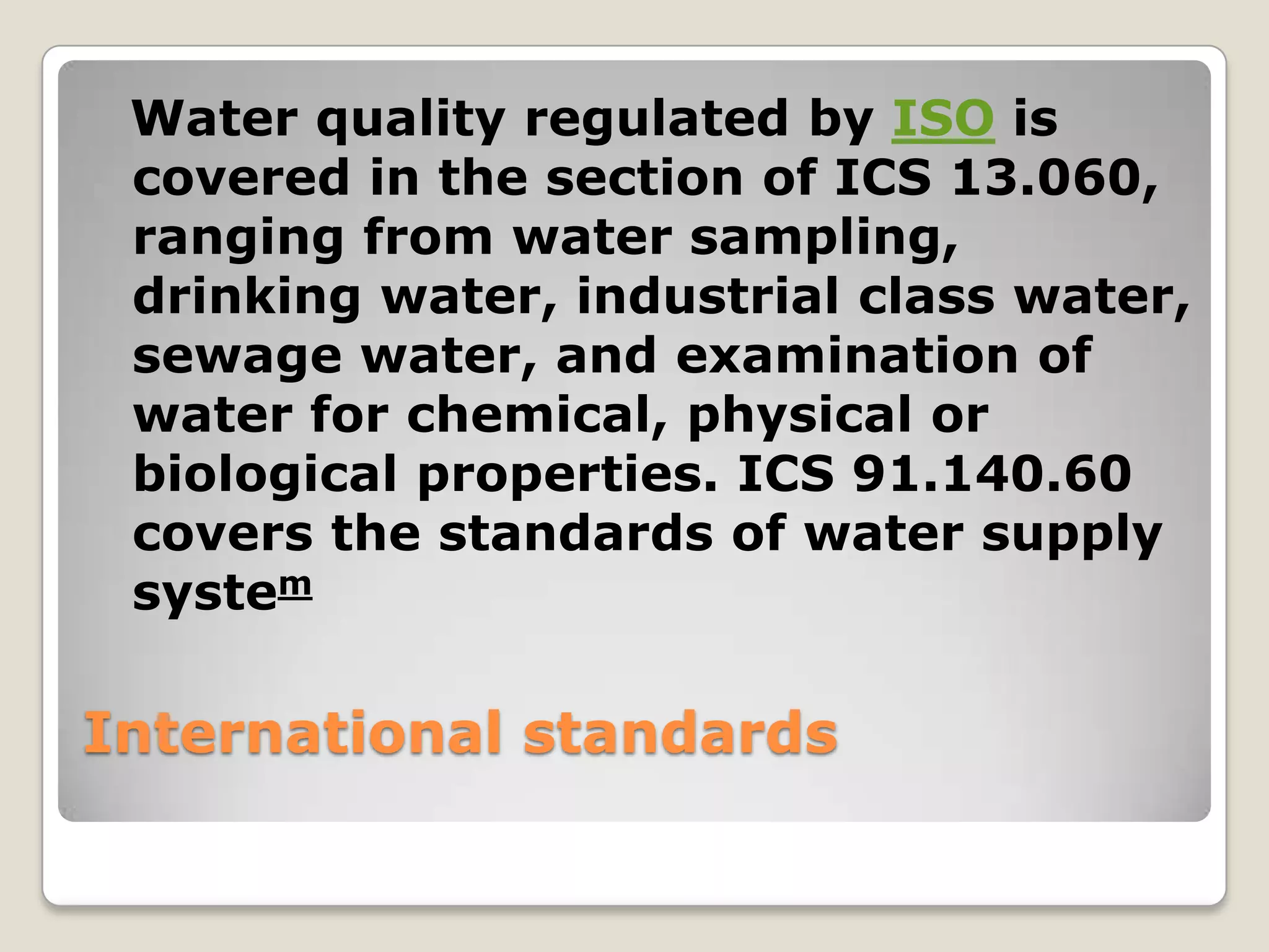 Water quality regulated by ISO is
 covered in the section of ICS 13.060,
 ranging from water sampling,
 drinking water, industrial class water,
 sewage water, and examination of
 water for chemical, physical or
 biological properties. ICS 91.140.60
 covers the standards of water supply
 system

International standards
 
