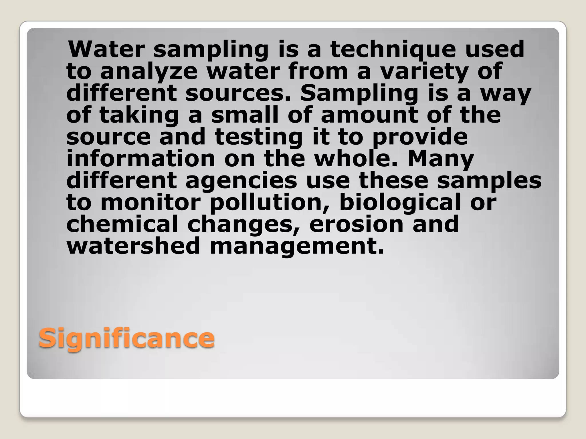 Water sampling is a technique used
 to analyze water from a variety of
 different sources. Sampling is a way
 of taking a small of amount of the
 source and testing it to provide
 information on the whole. Many
 different agencies use these samples
 to monitor pollution, biological or
 chemical changes, erosion and
 watershed management.



Significance
 