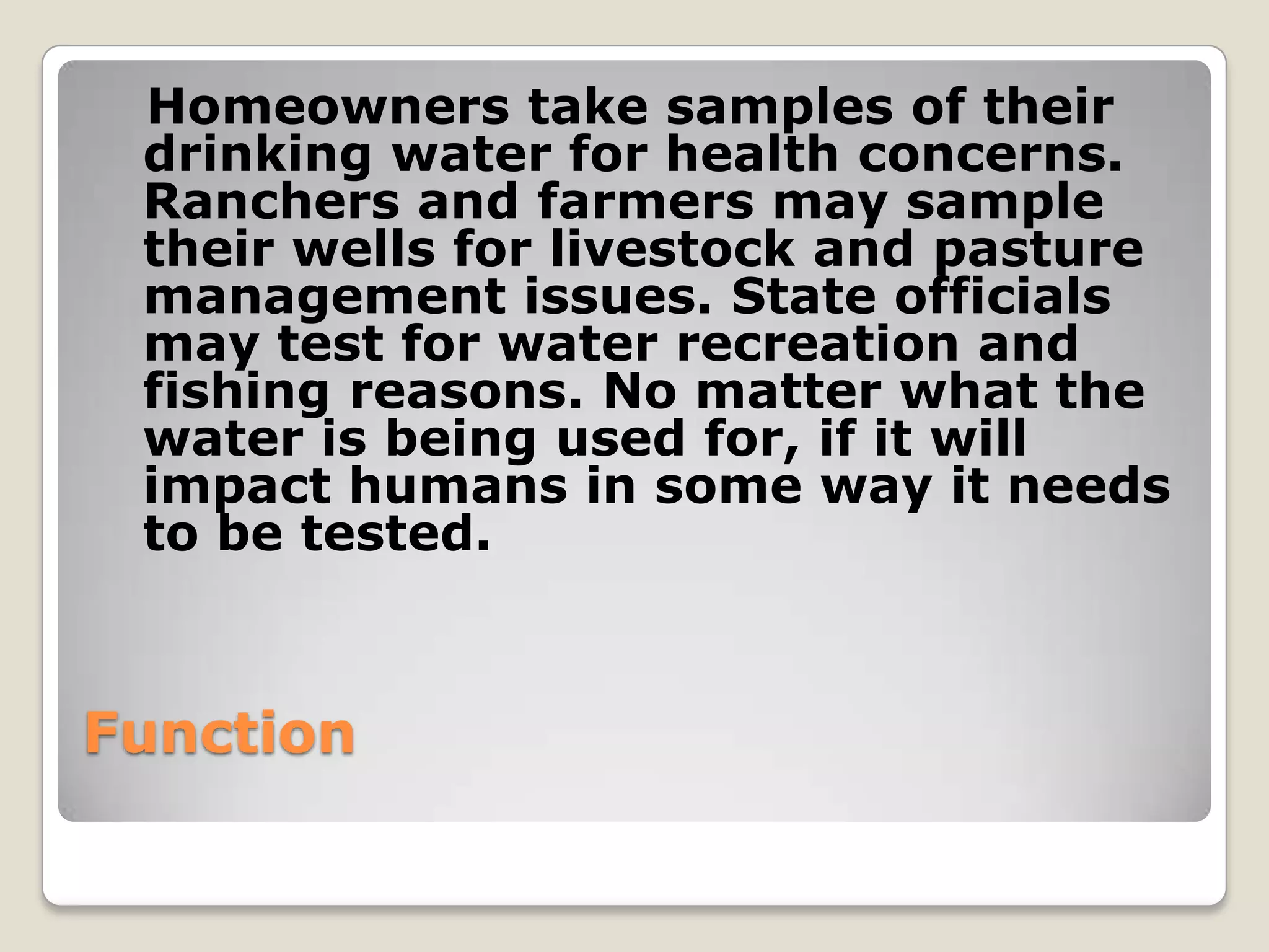Homeowners take samples of their
 drinking water for health concerns.
 Ranchers and farmers may sample
 their wells for livestock and pasture
 management issues. State officials
 may test for water recreation and
 fishing reasons. No matter what the
 water is being used for, if it will
 impact humans in some way it needs
 to be tested.



Function
 