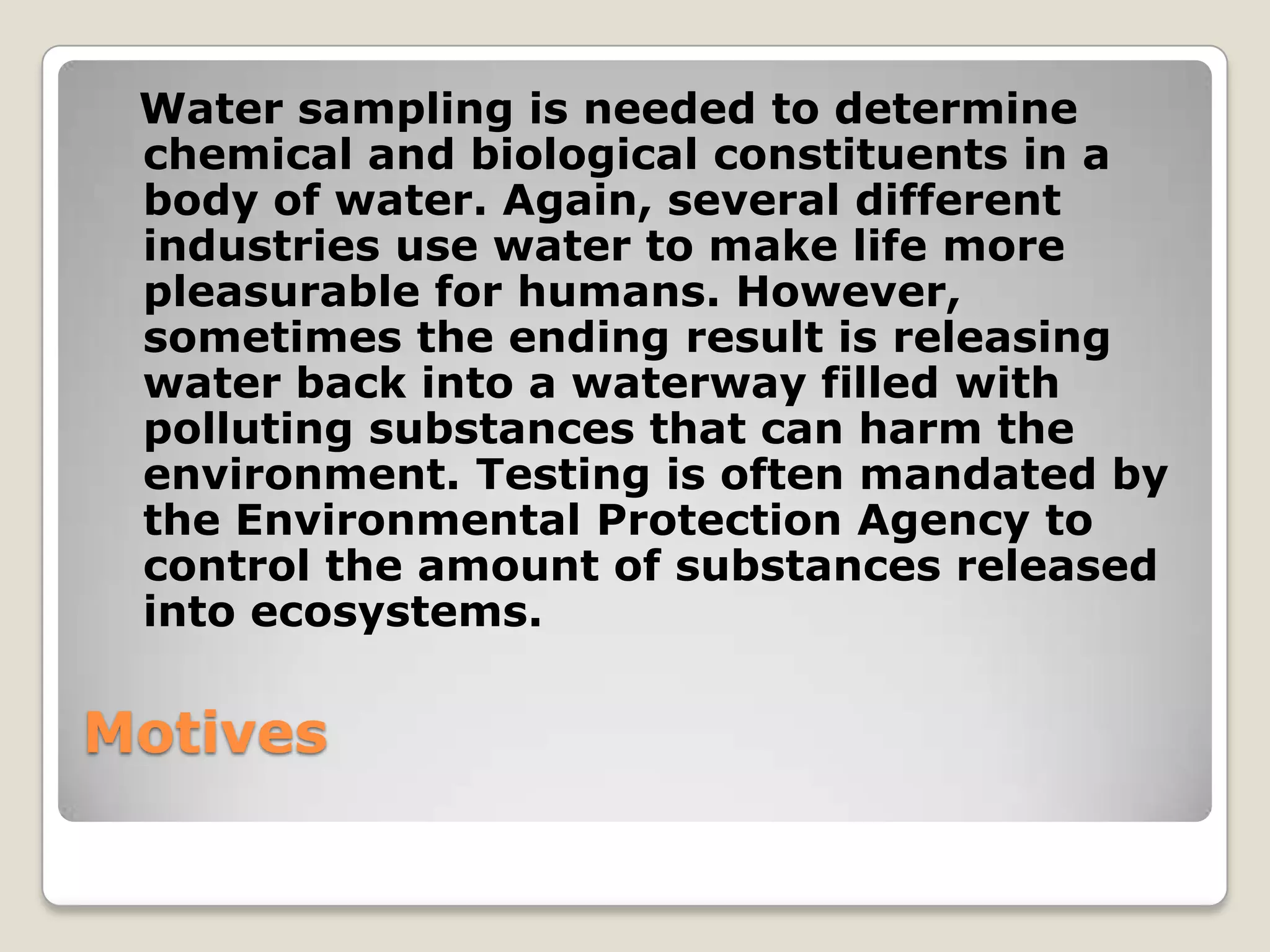 Water sampling is needed to determine
 chemical and biological constituents in a
 body of water. Again, several different
 industries use water to make life more
 pleasurable for humans. However,
 sometimes the ending result is releasing
 water back into a waterway filled with
 polluting substances that can harm the
 environment. Testing is often mandated by
 the Environmental Protection Agency to
 control the amount of substances released
 into ecosystems.

Motives
 