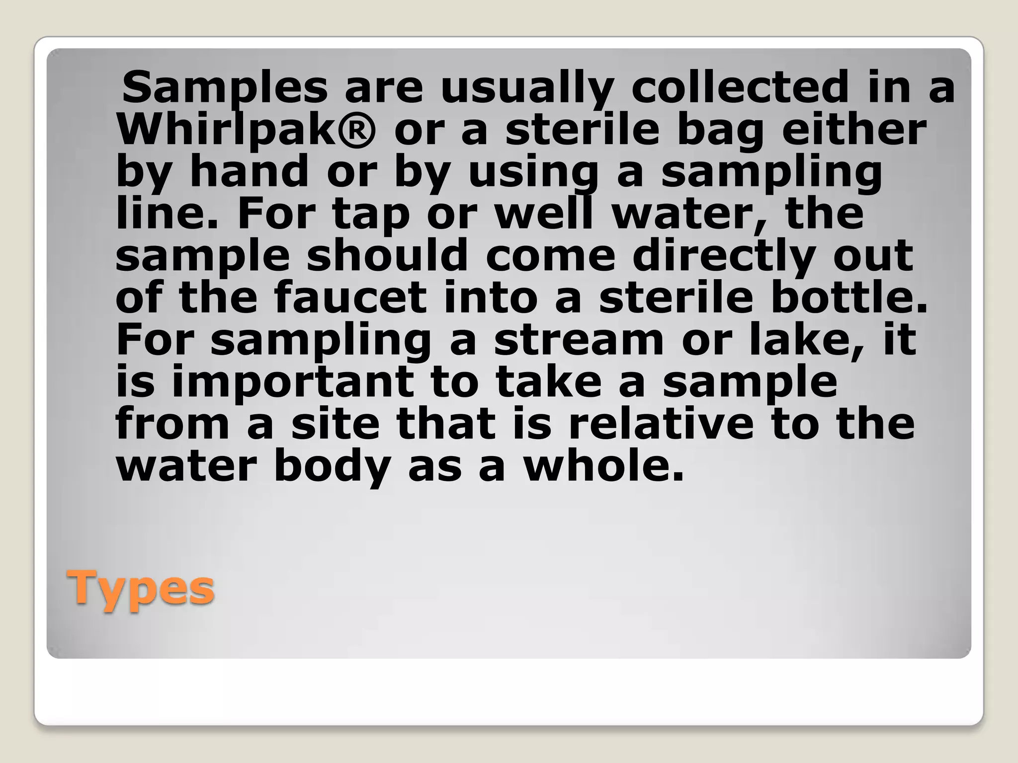 Samples are usually collected in a
 Whirlpak® or a sterile bag either
 by hand or by using a sampling
 line. For tap or well water, the
 sample should come directly out
 of the faucet into a sterile bottle.
 For sampling a stream or lake, it
 is important to take a sample
 from a site that is relative to the
 water body as a whole.

Types
 