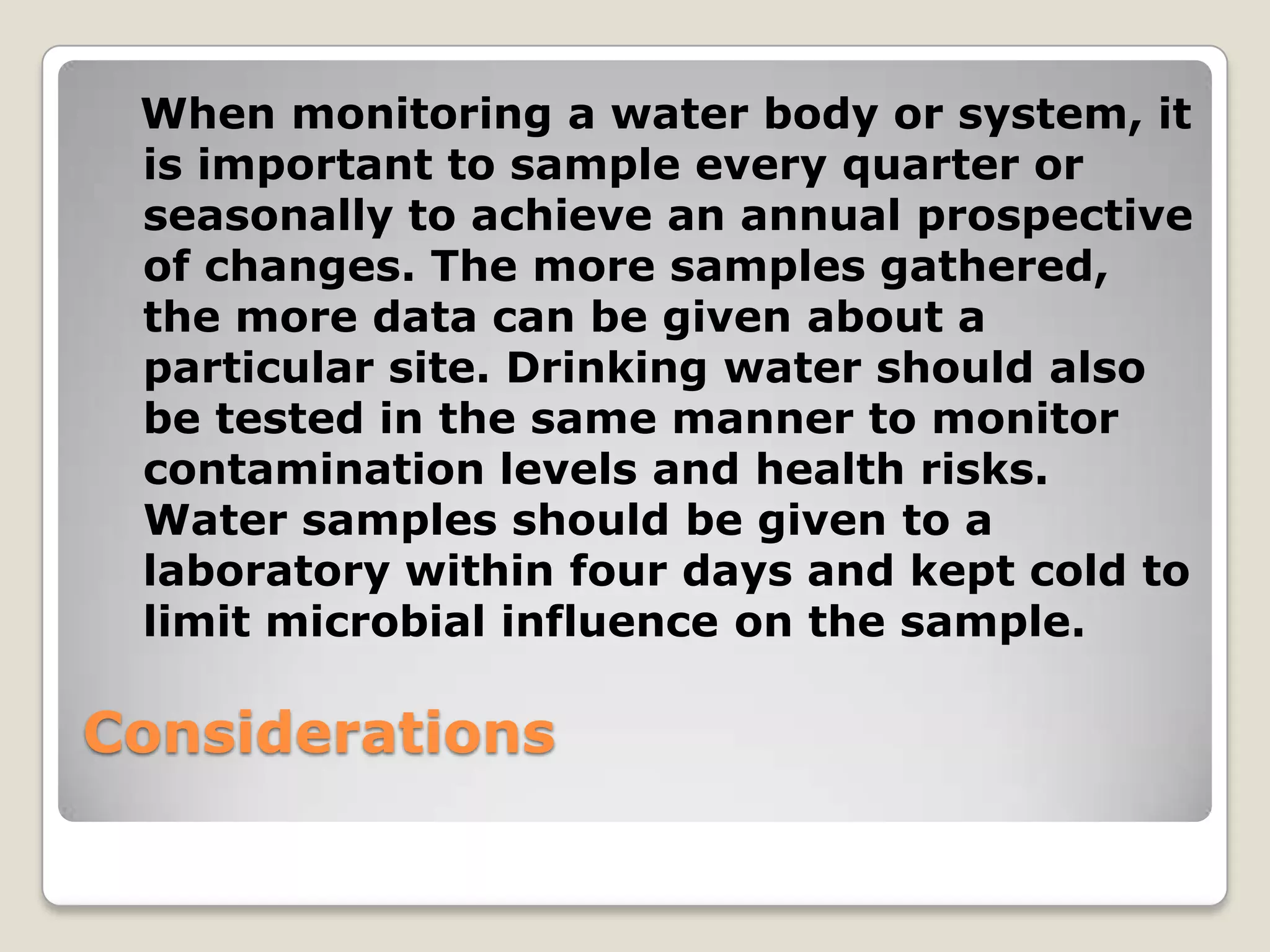 When monitoring a water body or system, it
 is important to sample every quarter or
 seasonally to achieve an annual prospective
 of changes. The more samples gathered,
 the more data can be given about a
 particular site. Drinking water should also
 be tested in the same manner to monitor
 contamination levels and health risks.
 Water samples should be given to a
 laboratory within four days and kept cold to
 limit microbial influence on the sample.

Considerations
 