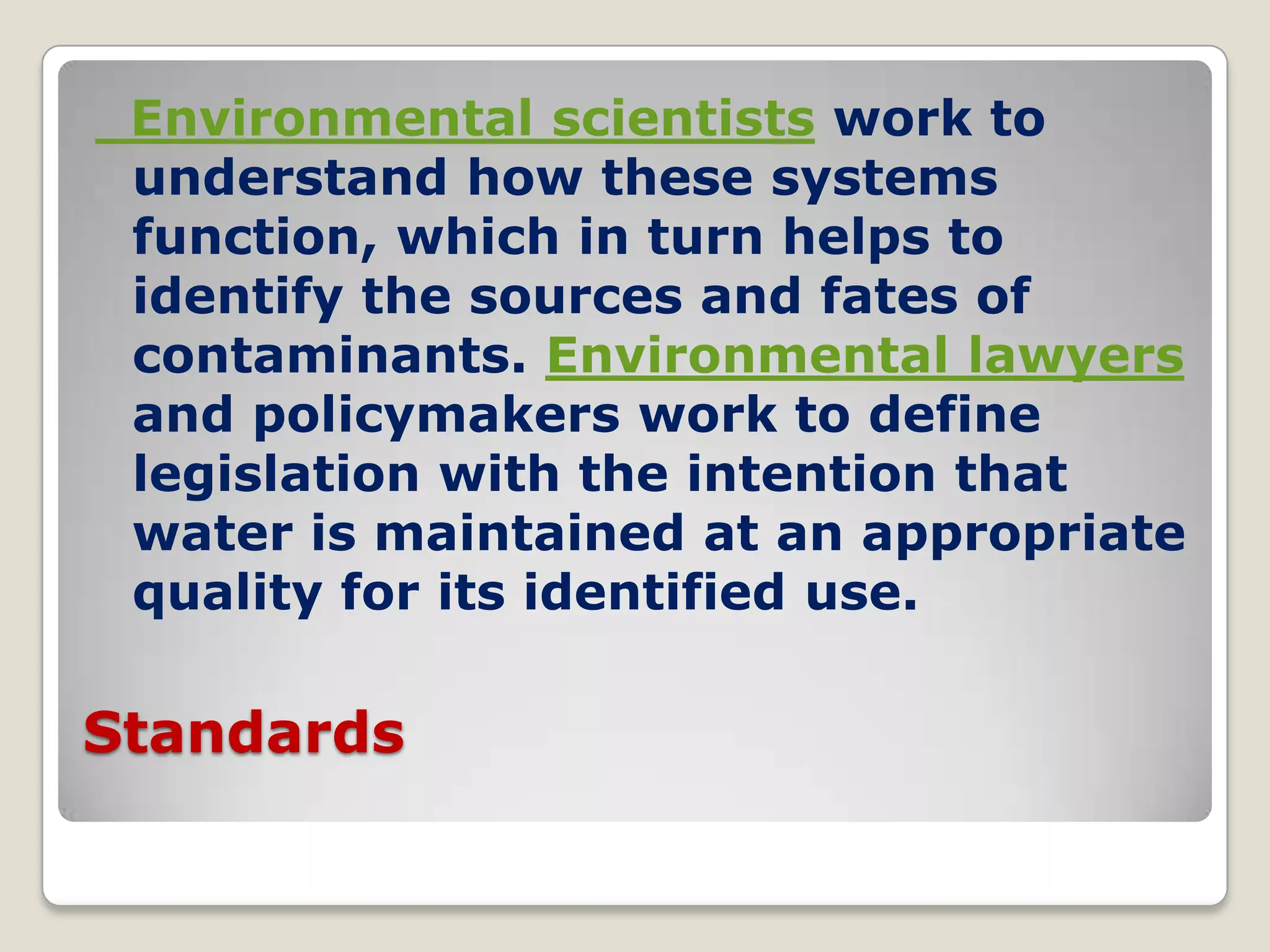 Environmental scientists work to
 understand how these systems
 function, which in turn helps to
 identify the sources and fates of
 contaminants. Environmental lawyers
 and policymakers work to define
 legislation with the intention that
 water is maintained at an appropriate
 quality for its identified use.

Standards
 