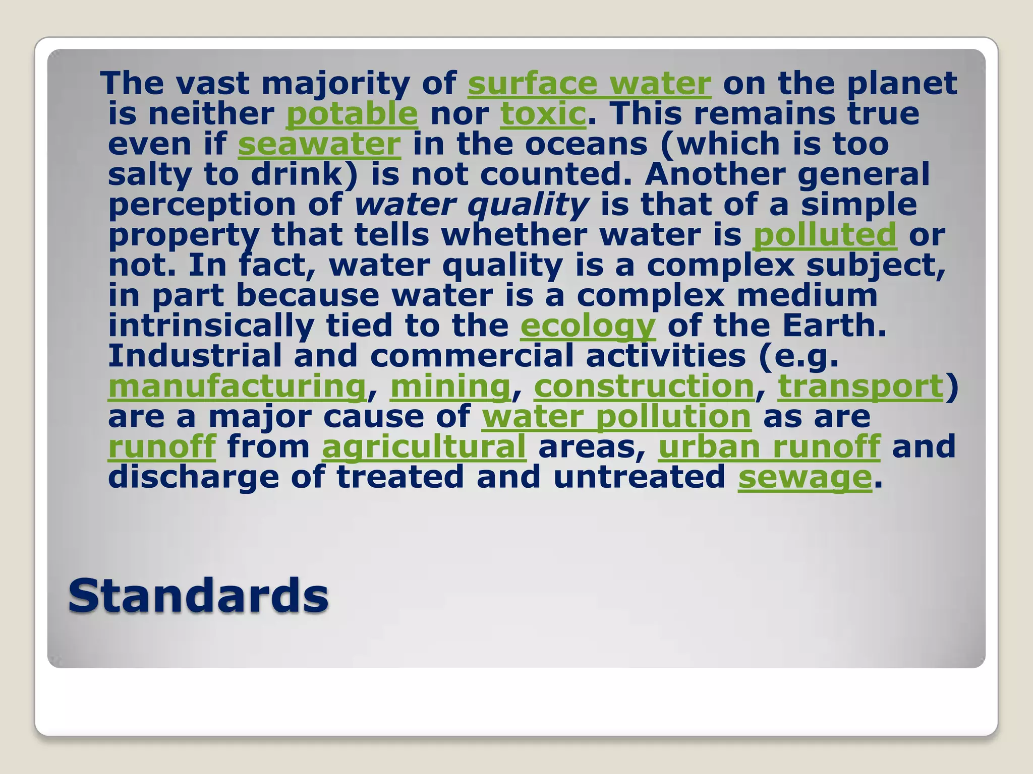 The vast majority of surface water on the planet
 is neither potable nor toxic. This remains true
 even if seawater in the oceans (which is too
 salty to drink) is not counted. Another general
 perception of water quality is that of a simple
 property that tells whether water is polluted or
 not. In fact, water quality is a complex subject,
 in part because water is a complex medium
 intrinsically tied to the ecology of the Earth.
 Industrial and commercial activities (e.g.
 manufacturing, mining, construction, transport)
 are a major cause of water pollution as are
 runoff from agricultural areas, urban runoff and
 discharge of treated and untreated sewage.


Standards
 