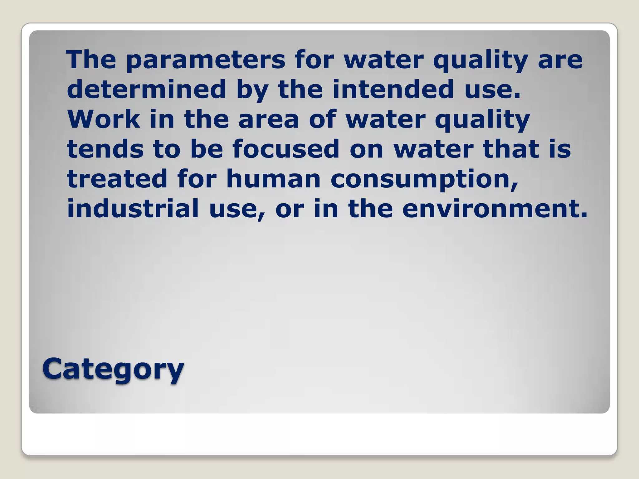 The parameters for water quality are
 determined by the intended use.
 Work in the area of water quality
 tends to be focused on water that is
 treated for human consumption,
 industrial use, or in the environment.




Category
 