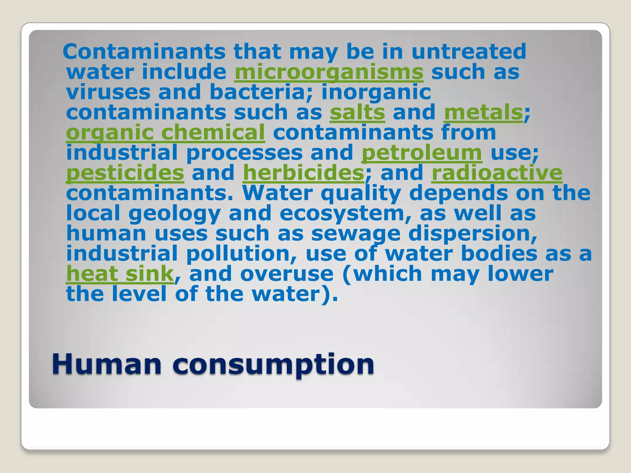 Contaminants that may be in untreated
water include microorganisms such as
viruses and bacteria; inorganic
contaminants such as salts and metals;
organic chemical contaminants from
industrial processes and petroleum use;
pesticides and herbicides; and radioactive
contaminants. Water quality depends on the
local geology and ecosystem, as well as
human uses such as sewage dispersion,
industrial pollution, use of water bodies as a
heat sink, and overuse (which may lower
the level of the water).


Human consumption
 