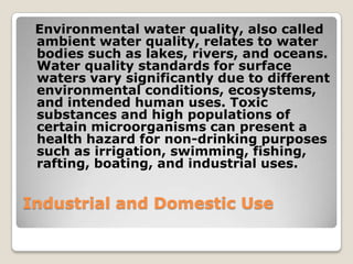 Environmental water quality, also called
 ambient water quality, relates to water
 bodies such as lakes, rivers, and oceans.
 Water quality standards for surface
 waters vary significantly due to different
 environmental conditions, ecosystems,
 and intended human uses. Toxic
 substances and high populations of
 certain microorganisms can present a
 health hazard for non-drinking purposes
 such as irrigation, swimming, fishing,
 rafting, boating, and industrial uses.


Industrial and Domestic Use
 