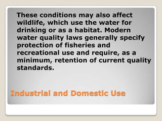 These conditions may also affect
 wildlife, which use the water for
 drinking or as a habitat. Modern
 water quality laws generally specify
 protection of fisheries and
 recreational use and require, as a
 minimum, retention of current quality
 standards.



Industrial and Domestic Use
 