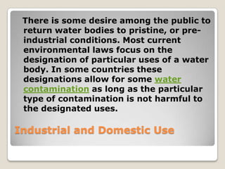 There is some desire among the public to
 return water bodies to pristine, or pre-
 industrial conditions. Most current
 environmental laws focus on the
 designation of particular uses of a water
 body. In some countries these
 designations allow for some water
 contamination as long as the particular
 type of contamination is not harmful to
 the designated uses.

Industrial and Domestic Use
 
