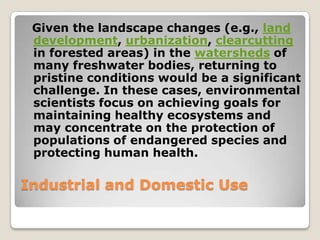 Given the landscape changes (e.g., land
 development, urbanization, clearcutting
 in forested areas) in the watersheds of
 many freshwater bodies, returning to
 pristine conditions would be a significant
 challenge. In these cases, environmental
 scientists focus on achieving goals for
 maintaining healthy ecosystems and
 may concentrate on the protection of
 populations of endangered species and
 protecting human health.

Industrial and Domestic Use
 