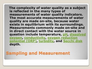 The complexity of water quality as a subject
 is reflected in the many types of
 measurements of water quality indicators.
 The most accurate measurements of water
 quality are made on-site, because water
 exists in equilibrium with its surroundings.
 Measurements commonly made on-site and
 in direct contact with the water source in
 question include temperature, pH, dissolved
 oxygen, conductivity, oxygen reduction
 potential (ORP), turbidity, and Secchi disk
 depth.

Sampling and Measurement
 