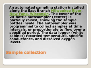 An automated sampling station installed
 along the East Branch Milwaukee River,
 New Fane, Wisconsin. The cover of the
 24-bottle autosampler (center) is
 partially raised, showing the sample
 bottles inside. The autosampler was
 programmed to collect samples at time
 intervals, or proportionate to flow over a
 specified period. The data logger (white
 cabinet) recorded temperature, specific
 conductance, and dissolved oxygen
 levels.


Sample collection
 