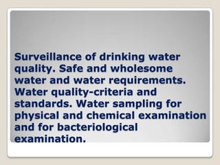 Surveillance of drinking water
quality. Safe and wholesome
water and water requirements.
Water quality-criteria and
standards. Water sampling for
physical and chemical examination
and for bacteriological
examination.
 
