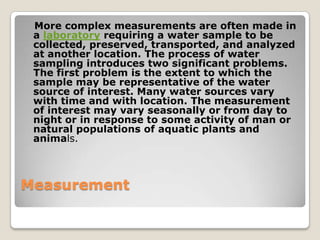 More complex measurements are often made in
 a laboratory requiring a water sample to be
 collected, preserved, transported, and analyzed
 at another location. The process of water
 sampling introduces two significant problems.
 The first problem is the extent to which the
 sample may be representative of the water
 source of interest. Many water sources vary
 with time and with location. The measurement
 of interest may vary seasonally or from day to
 night or in response to some activity of man or
 natural populations of aquatic plants and
 animals.



Measurement
 