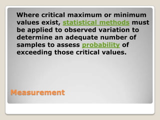 Where critical maximum or minimum
 values exist, statistical methods must
 be applied to observed variation to
 determine an adequate number of
 samples to assess probability of
 exceeding those critical values.




Measurement
 