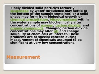 Finely divided solid particles formerly
 suspended by water turbulence may settle to
 the bottom of the sample container, or a solid
 phase may form from biological growth or
 chemical precipitation. Microorganisms within
 the water sample may biochemically alter
 concentrations of oxygen, carbon dioxide, and
 organic compounds. Changing carbon dioxide
 concentrations may alter pH and change
 solubility of chemicals of interest. These
 problems are of special concern during
 measurement of chemicals assumed to be
 significant at very low concentrations.



Measurement
 