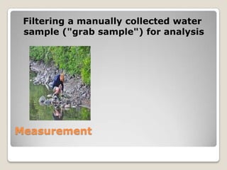 Filtering a manually collected water
 sample ("grab sample") for analysis




Measurement
 