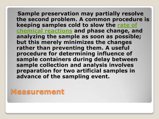 Sample preservation may partially resolve
 the second problem. A common procedure is
 keeping samples cold to slow the rate of
 chemical reactions and phase change, and
 analyzing the sample as soon as possible;
 but this merely minimizes the changes
 rather than preventing them. A useful
 procedure for determining influence of
 sample containers during delay between
 sample collection and analysis involves
 preparation for two artificial samples in
 advance of the sampling event.

Measurement
 