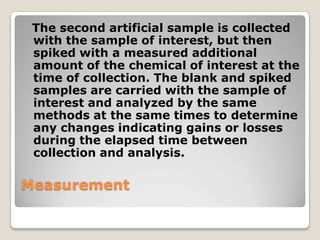 The second artificial sample is collected
 with the sample of interest, but then
 spiked with a measured additional
 amount of the chemical of interest at the
 time of collection. The blank and spiked
 samples are carried with the sample of
 interest and analyzed by the same
 methods at the same times to determine
 any changes indicating gains or losses
 during the elapsed time between
 collection and analysis.

Measurement
 