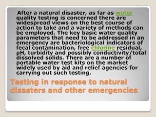 After a natural disaster, as far as water
 quality testing is concerned there are
 widespread views on the best course of
 action to take and a variety of methods can
 be employed. The key basic water quality
 parameters that need to be addressed in an
 emergency are bacteriological indicators of
 fecal contamination, free chlorine residual,
 pH, turbidity and possibly conductivity/total
 dissolved solids. There are a number of
 portable water test kits on the market
 widely used by aid and relief agencies for
 carrying out such testing.
Testing in response to natural
disasters and other emergencies
 