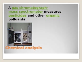 A gas chromatograph-
 mass spectrometer measures
 pesticides and other organic
 polluants




Chemical analysis
 