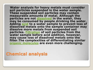 Water analysis for heavy metals must consider
 soil particles suspended in the water sample.
 These suspended soil particles may contain
 measurable amounts of metal. Although the
 particles are not dissolved in the water, they
 may be consumed by people drinking the water.
 Adding acid to a water sample to prevent loss of
 dissolved metals onto the sample container may
 dissolve more metals from suspended soil
 particles. Filtration of soil particles from the
 water sample before acid addition, however,
 may cause loss of dissolved metals onto the
 filter.The complexities of differentiating similar
 organic molecules are even more challenging.


Chemical analysis
 